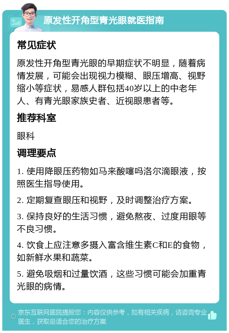 原发性开角型青光眼就医指南 常见症状 原发性开角型青光眼的早期症状不明显，随着病情发展，可能会出现视力模糊、眼压增高、视野缩小等症状，易感人群包括40岁以上的中老年人、有青光眼家族史者、近视眼患者等。 推荐科室 眼科 调理要点 1. 使用降眼压药物如马来酸噻吗洛尔滴眼液，按照医生指导使用。 2. 定期复查眼压和视野，及时调整治疗方案。 3. 保持良好的生活习惯，避免熬夜、过度用眼等不良习惯。 4. 饮食上应注意多摄入富含维生素C和E的食物，如新鲜水果和蔬菜。 5. 避免吸烟和过量饮酒，这些习惯可能会加重青光眼的病情。