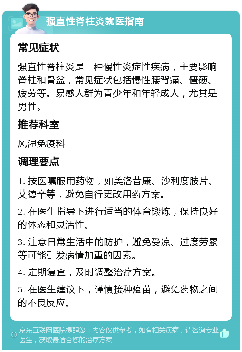 强直性脊柱炎就医指南 常见症状 强直性脊柱炎是一种慢性炎症性疾病，主要影响脊柱和骨盆，常见症状包括慢性腰背痛、僵硬、疲劳等。易感人群为青少年和年轻成人，尤其是男性。 推荐科室 风湿免疫科 调理要点 1. 按医嘱服用药物，如美洛昔康、沙利度胺片、艾德辛等，避免自行更改用药方案。 2. 在医生指导下进行适当的体育锻炼，保持良好的体态和灵活性。 3. 注意日常生活中的防护，避免受凉、过度劳累等可能引发病情加重的因素。 4. 定期复查，及时调整治疗方案。 5. 在医生建议下，谨慎接种疫苗，避免药物之间的不良反应。