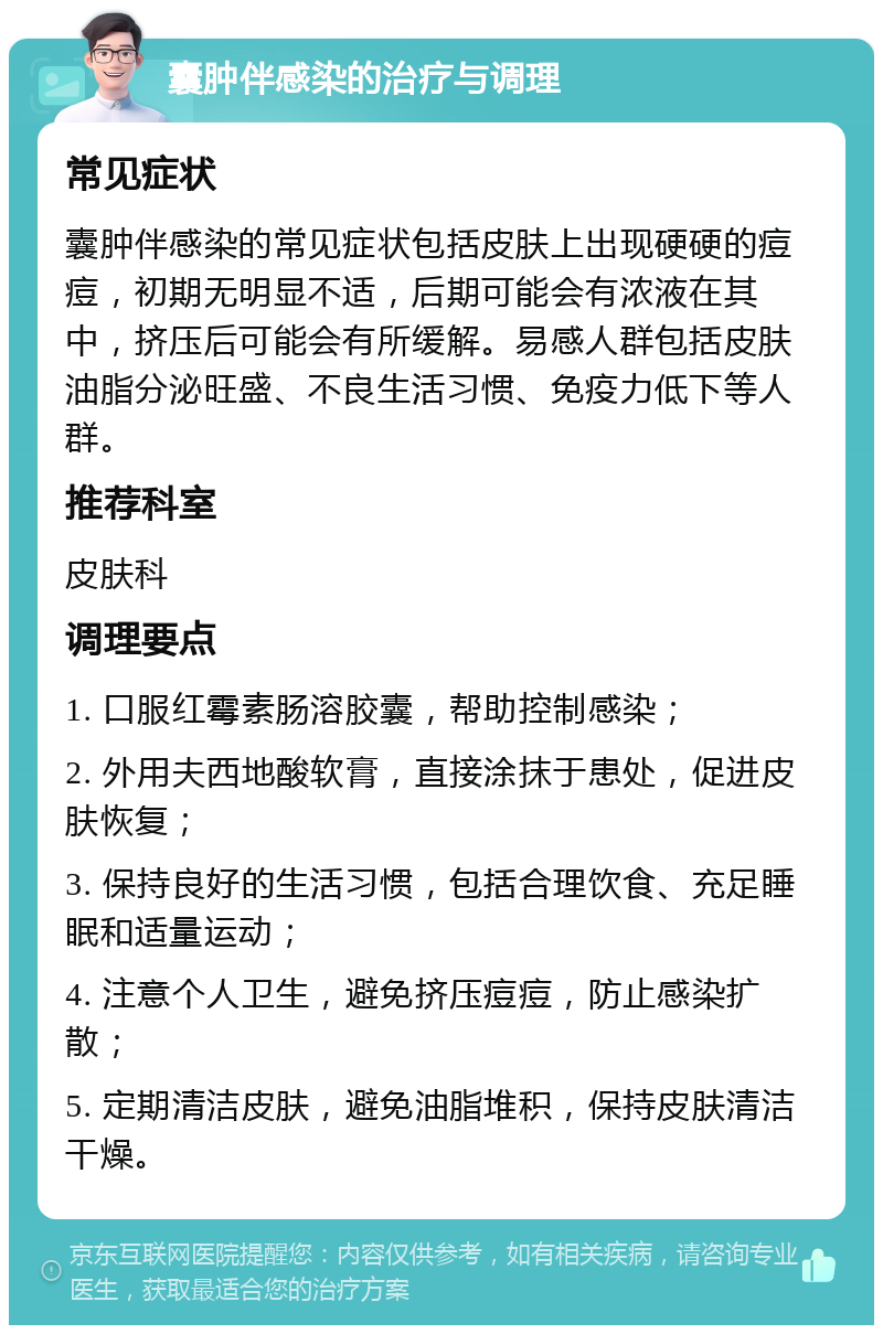 囊肿伴感染的治疗与调理 常见症状 囊肿伴感染的常见症状包括皮肤上出现硬硬的痘痘，初期无明显不适，后期可能会有浓液在其中，挤压后可能会有所缓解。易感人群包括皮肤油脂分泌旺盛、不良生活习惯、免疫力低下等人群。 推荐科室 皮肤科 调理要点 1. 口服红霉素肠溶胶囊，帮助控制感染； 2. 外用夫西地酸软膏，直接涂抹于患处，促进皮肤恢复； 3. 保持良好的生活习惯，包括合理饮食、充足睡眠和适量运动； 4. 注意个人卫生，避免挤压痘痘，防止感染扩散； 5. 定期清洁皮肤，避免油脂堆积，保持皮肤清洁干燥。