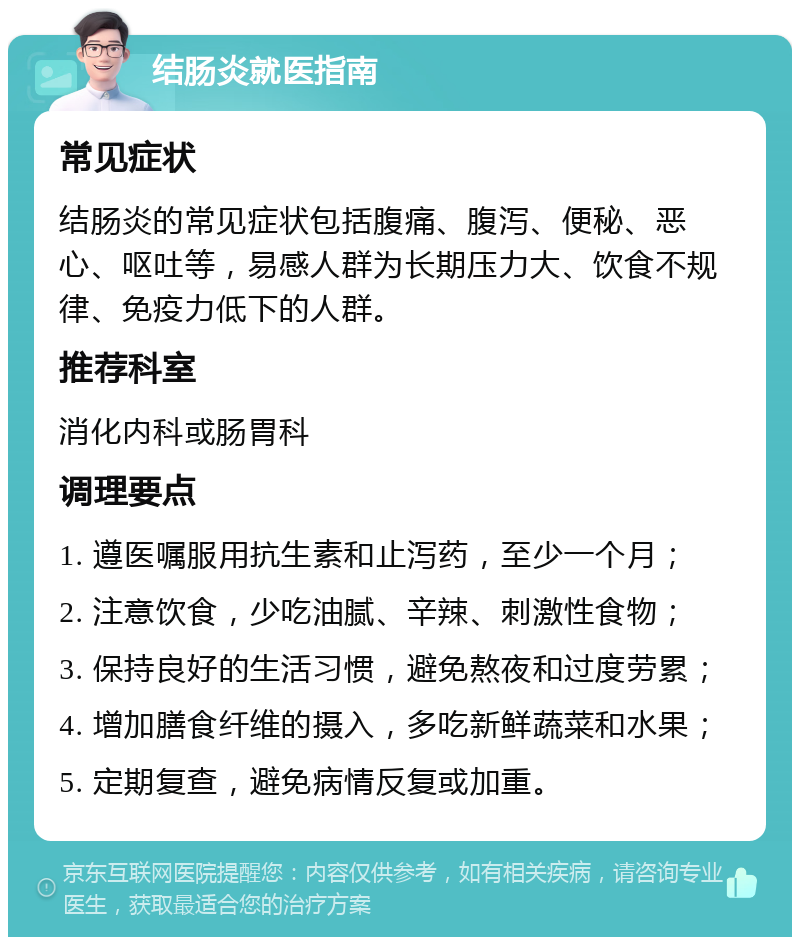 结肠炎就医指南 常见症状 结肠炎的常见症状包括腹痛、腹泻、便秘、恶心、呕吐等，易感人群为长期压力大、饮食不规律、免疫力低下的人群。 推荐科室 消化内科或肠胃科 调理要点 1. 遵医嘱服用抗生素和止泻药，至少一个月； 2. 注意饮食，少吃油腻、辛辣、刺激性食物； 3. 保持良好的生活习惯，避免熬夜和过度劳累； 4. 增加膳食纤维的摄入，多吃新鲜蔬菜和水果； 5. 定期复查，避免病情反复或加重。