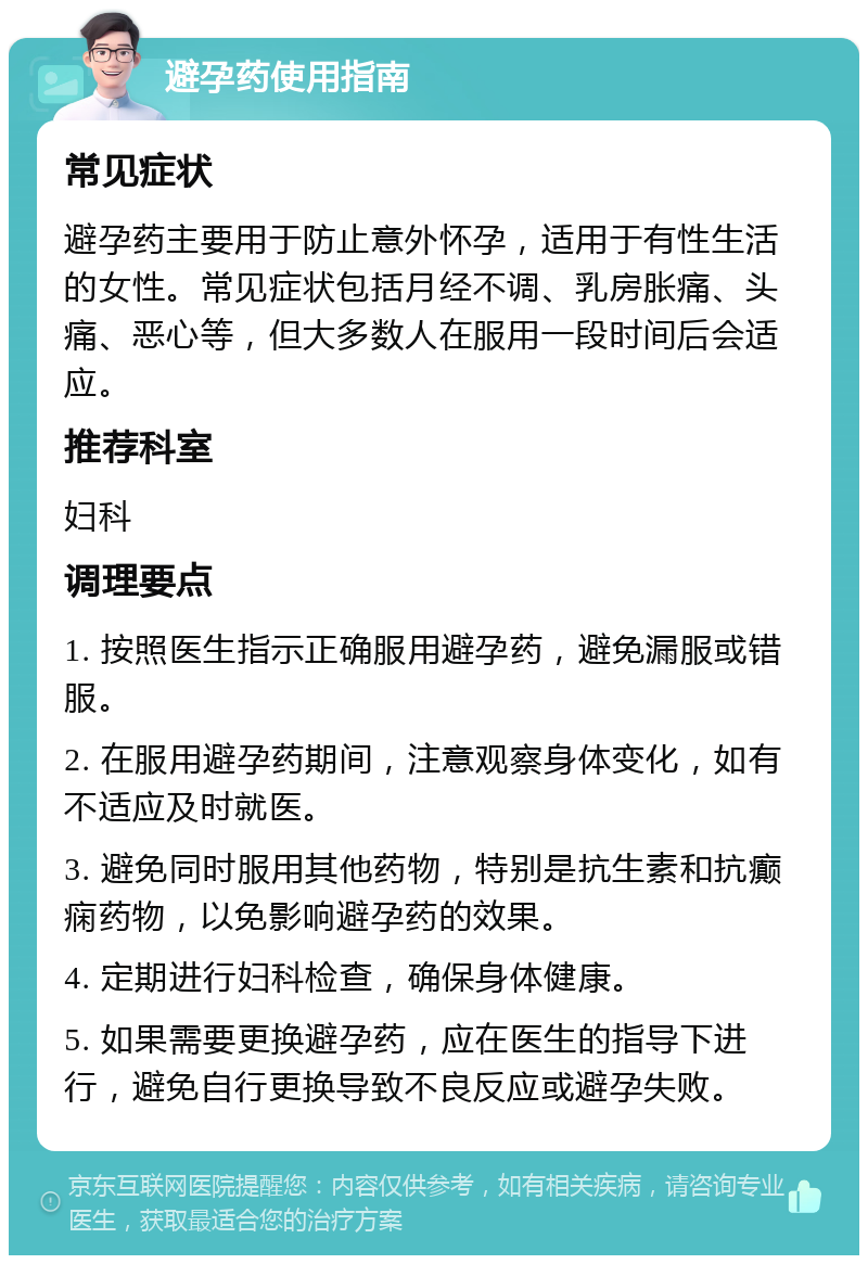 避孕药使用指南 常见症状 避孕药主要用于防止意外怀孕，适用于有性生活的女性。常见症状包括月经不调、乳房胀痛、头痛、恶心等，但大多数人在服用一段时间后会适应。 推荐科室 妇科 调理要点 1. 按照医生指示正确服用避孕药，避免漏服或错服。 2. 在服用避孕药期间，注意观察身体变化，如有不适应及时就医。 3. 避免同时服用其他药物，特别是抗生素和抗癫痫药物，以免影响避孕药的效果。 4. 定期进行妇科检查，确保身体健康。 5. 如果需要更换避孕药，应在医生的指导下进行，避免自行更换导致不良反应或避孕失败。