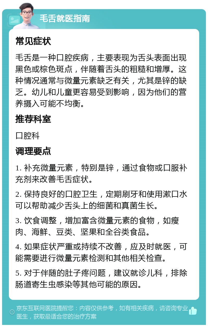 毛舌就医指南 常见症状 毛舌是一种口腔疾病，主要表现为舌头表面出现黑色或棕色斑点，伴随着舌头的粗糙和增厚。这种情况通常与微量元素缺乏有关，尤其是锌的缺乏。幼儿和儿童更容易受到影响，因为他们的营养摄入可能不均衡。 推荐科室 口腔科 调理要点 1. 补充微量元素，特别是锌，通过食物或口服补充剂来改善毛舌症状。 2. 保持良好的口腔卫生，定期刷牙和使用漱口水可以帮助减少舌头上的细菌和真菌生长。 3. 饮食调整，增加富含微量元素的食物，如瘦肉、海鲜、豆类、坚果和全谷类食品。 4. 如果症状严重或持续不改善，应及时就医，可能需要进行微量元素检测和其他相关检查。 5. 对于伴随的肚子疼问题，建议就诊儿科，排除肠道寄生虫感染等其他可能的原因。