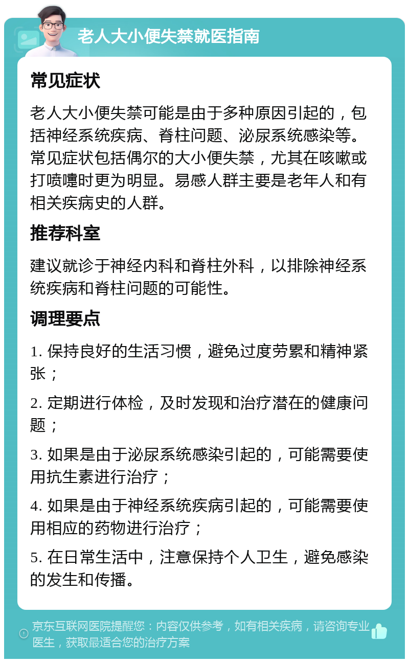 老人大小便失禁就医指南 常见症状 老人大小便失禁可能是由于多种原因引起的，包括神经系统疾病、脊柱问题、泌尿系统感染等。常见症状包括偶尔的大小便失禁，尤其在咳嗽或打喷嚏时更为明显。易感人群主要是老年人和有相关疾病史的人群。 推荐科室 建议就诊于神经内科和脊柱外科，以排除神经系统疾病和脊柱问题的可能性。 调理要点 1. 保持良好的生活习惯，避免过度劳累和精神紧张； 2. 定期进行体检，及时发现和治疗潜在的健康问题； 3. 如果是由于泌尿系统感染引起的，可能需要使用抗生素进行治疗； 4. 如果是由于神经系统疾病引起的，可能需要使用相应的药物进行治疗； 5. 在日常生活中，注意保持个人卫生，避免感染的发生和传播。