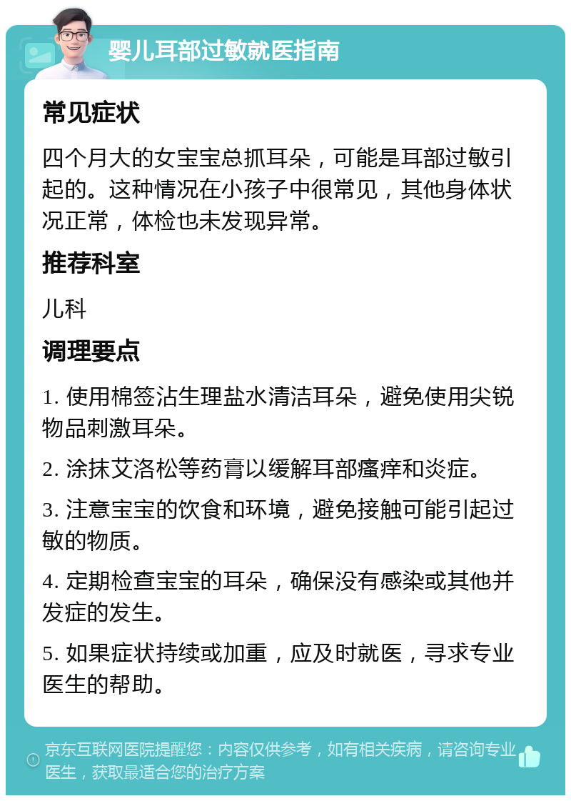 婴儿耳部过敏就医指南 常见症状 四个月大的女宝宝总抓耳朵，可能是耳部过敏引起的。这种情况在小孩子中很常见，其他身体状况正常，体检也未发现异常。 推荐科室 儿科 调理要点 1. 使用棉签沾生理盐水清洁耳朵，避免使用尖锐物品刺激耳朵。 2. 涂抹艾洛松等药膏以缓解耳部瘙痒和炎症。 3. 注意宝宝的饮食和环境，避免接触可能引起过敏的物质。 4. 定期检查宝宝的耳朵，确保没有感染或其他并发症的发生。 5. 如果症状持续或加重，应及时就医，寻求专业医生的帮助。