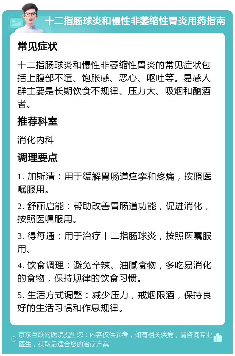 十二指肠球炎和慢性非萎缩性胃炎用药指南 常见症状 十二指肠球炎和慢性非萎缩性胃炎的常见症状包括上腹部不适、饱胀感、恶心、呕吐等。易感人群主要是长期饮食不规律、压力大、吸烟和酗酒者。 推荐科室 消化内科 调理要点 1. 加斯清：用于缓解胃肠道痉挛和疼痛，按照医嘱服用。 2. 舒丽启能：帮助改善胃肠道功能，促进消化，按照医嘱服用。 3. 得每通：用于治疗十二指肠球炎，按照医嘱服用。 4. 饮食调理：避免辛辣、油腻食物，多吃易消化的食物，保持规律的饮食习惯。 5. 生活方式调整：减少压力，戒烟限酒，保持良好的生活习惯和作息规律。