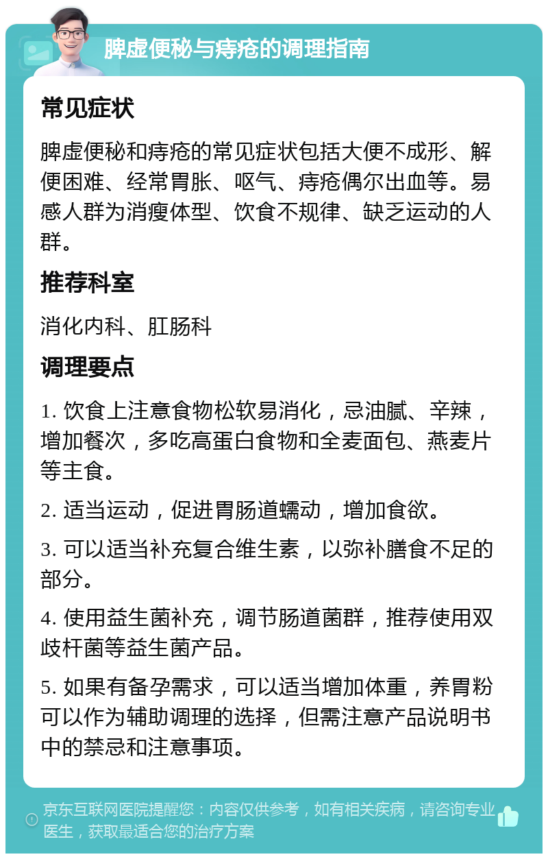 脾虚便秘与痔疮的调理指南 常见症状 脾虚便秘和痔疮的常见症状包括大便不成形、解便困难、经常胃胀、呕气、痔疮偶尔出血等。易感人群为消瘦体型、饮食不规律、缺乏运动的人群。 推荐科室 消化内科、肛肠科 调理要点 1. 饮食上注意食物松软易消化，忌油腻、辛辣，增加餐次，多吃高蛋白食物和全麦面包、燕麦片等主食。 2. 适当运动，促进胃肠道蠕动，增加食欲。 3. 可以适当补充复合维生素，以弥补膳食不足的部分。 4. 使用益生菌补充，调节肠道菌群，推荐使用双歧杆菌等益生菌产品。 5. 如果有备孕需求，可以适当增加体重，养胃粉可以作为辅助调理的选择，但需注意产品说明书中的禁忌和注意事项。