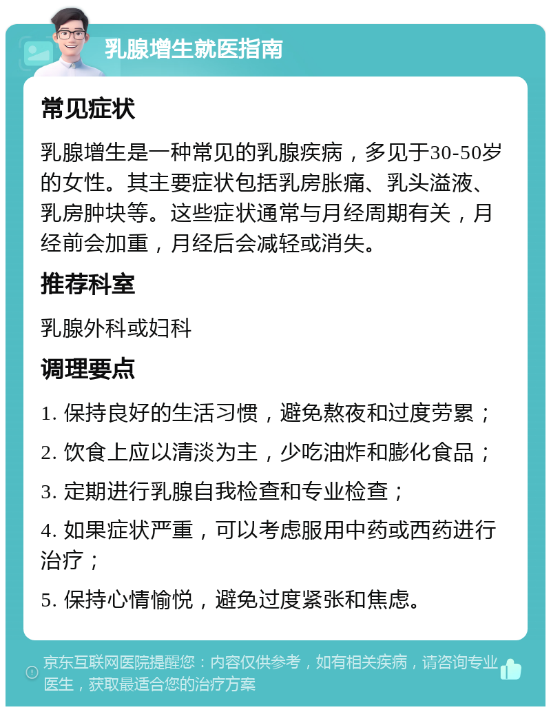 乳腺增生就医指南 常见症状 乳腺增生是一种常见的乳腺疾病，多见于30-50岁的女性。其主要症状包括乳房胀痛、乳头溢液、乳房肿块等。这些症状通常与月经周期有关，月经前会加重，月经后会减轻或消失。 推荐科室 乳腺外科或妇科 调理要点 1. 保持良好的生活习惯，避免熬夜和过度劳累； 2. 饮食上应以清淡为主，少吃油炸和膨化食品； 3. 定期进行乳腺自我检查和专业检查； 4. 如果症状严重，可以考虑服用中药或西药进行治疗； 5. 保持心情愉悦，避免过度紧张和焦虑。