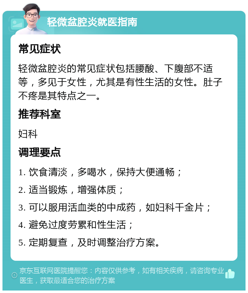 轻微盆腔炎就医指南 常见症状 轻微盆腔炎的常见症状包括腰酸、下腹部不适等，多见于女性，尤其是有性生活的女性。肚子不疼是其特点之一。 推荐科室 妇科 调理要点 1. 饮食清淡，多喝水，保持大便通畅； 2. 适当锻炼，增强体质； 3. 可以服用活血类的中成药，如妇科千金片； 4. 避免过度劳累和性生活； 5. 定期复查，及时调整治疗方案。