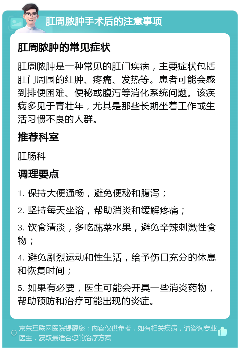 肛周脓肿手术后的注意事项 肛周脓肿的常见症状 肛周脓肿是一种常见的肛门疾病，主要症状包括肛门周围的红肿、疼痛、发热等。患者可能会感到排便困难、便秘或腹泻等消化系统问题。该疾病多见于青壮年，尤其是那些长期坐着工作或生活习惯不良的人群。 推荐科室 肛肠科 调理要点 1. 保持大便通畅，避免便秘和腹泻； 2. 坚持每天坐浴，帮助消炎和缓解疼痛； 3. 饮食清淡，多吃蔬菜水果，避免辛辣刺激性食物； 4. 避免剧烈运动和性生活，给予伤口充分的休息和恢复时间； 5. 如果有必要，医生可能会开具一些消炎药物，帮助预防和治疗可能出现的炎症。