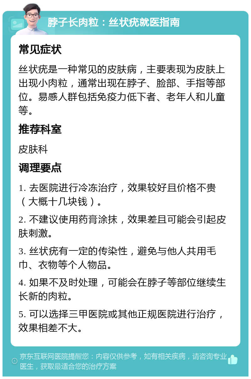 脖子长肉粒：丝状疣就医指南 常见症状 丝状疣是一种常见的皮肤病，主要表现为皮肤上出现小肉粒，通常出现在脖子、脸部、手指等部位。易感人群包括免疫力低下者、老年人和儿童等。 推荐科室 皮肤科 调理要点 1. 去医院进行冷冻治疗，效果较好且价格不贵（大概十几块钱）。 2. 不建议使用药膏涂抹，效果差且可能会引起皮肤刺激。 3. 丝状疣有一定的传染性，避免与他人共用毛巾、衣物等个人物品。 4. 如果不及时处理，可能会在脖子等部位继续生长新的肉粒。 5. 可以选择三甲医院或其他正规医院进行治疗，效果相差不大。