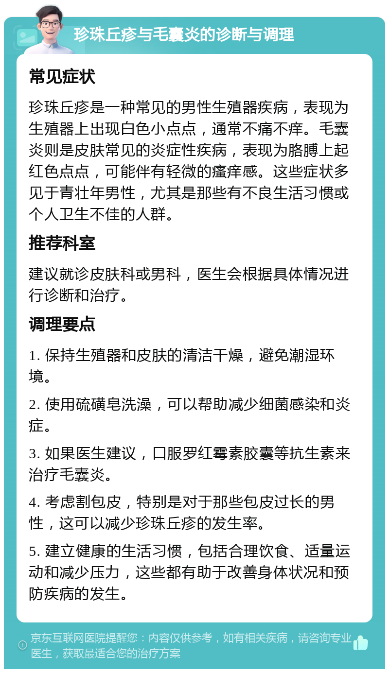 珍珠丘疹与毛囊炎的诊断与调理 常见症状 珍珠丘疹是一种常见的男性生殖器疾病，表现为生殖器上出现白色小点点，通常不痛不痒。毛囊炎则是皮肤常见的炎症性疾病，表现为胳膊上起红色点点，可能伴有轻微的瘙痒感。这些症状多见于青壮年男性，尤其是那些有不良生活习惯或个人卫生不佳的人群。 推荐科室 建议就诊皮肤科或男科，医生会根据具体情况进行诊断和治疗。 调理要点 1. 保持生殖器和皮肤的清洁干燥，避免潮湿环境。 2. 使用硫磺皂洗澡，可以帮助减少细菌感染和炎症。 3. 如果医生建议，口服罗红霉素胶囊等抗生素来治疗毛囊炎。 4. 考虑割包皮，特别是对于那些包皮过长的男性，这可以减少珍珠丘疹的发生率。 5. 建立健康的生活习惯，包括合理饮食、适量运动和减少压力，这些都有助于改善身体状况和预防疾病的发生。