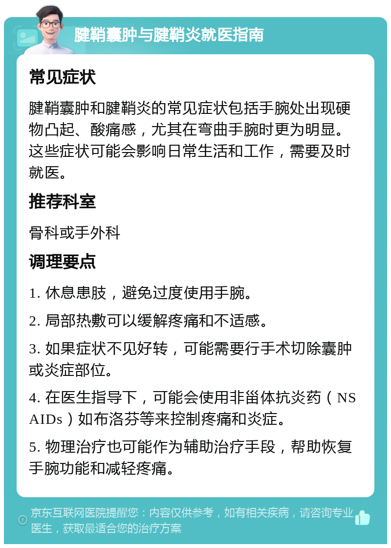 腱鞘囊肿与腱鞘炎就医指南 常见症状 腱鞘囊肿和腱鞘炎的常见症状包括手腕处出现硬物凸起、酸痛感，尤其在弯曲手腕时更为明显。这些症状可能会影响日常生活和工作，需要及时就医。 推荐科室 骨科或手外科 调理要点 1. 休息患肢，避免过度使用手腕。 2. 局部热敷可以缓解疼痛和不适感。 3. 如果症状不见好转，可能需要行手术切除囊肿或炎症部位。 4. 在医生指导下，可能会使用非甾体抗炎药（NSAIDs）如布洛芬等来控制疼痛和炎症。 5. 物理治疗也可能作为辅助治疗手段，帮助恢复手腕功能和减轻疼痛。