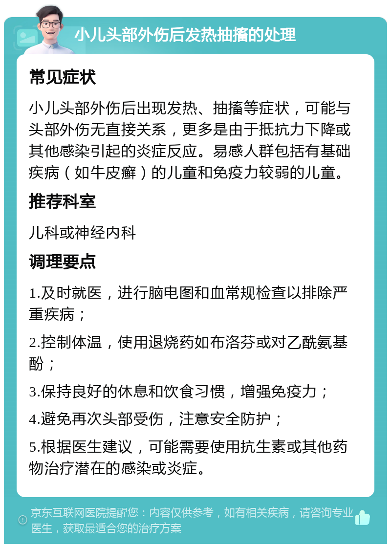 小儿头部外伤后发热抽搐的处理 常见症状 小儿头部外伤后出现发热、抽搐等症状，可能与头部外伤无直接关系，更多是由于抵抗力下降或其他感染引起的炎症反应。易感人群包括有基础疾病（如牛皮癣）的儿童和免疫力较弱的儿童。 推荐科室 儿科或神经内科 调理要点 1.及时就医，进行脑电图和血常规检查以排除严重疾病； 2.控制体温，使用退烧药如布洛芬或对乙酰氨基酚； 3.保持良好的休息和饮食习惯，增强免疫力； 4.避免再次头部受伤，注意安全防护； 5.根据医生建议，可能需要使用抗生素或其他药物治疗潜在的感染或炎症。