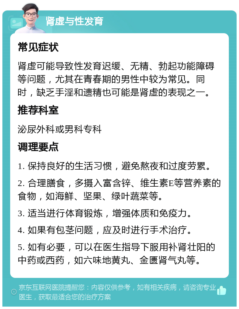 肾虚与性发育 常见症状 肾虚可能导致性发育迟缓、无精、勃起功能障碍等问题，尤其在青春期的男性中较为常见。同时，缺乏手淫和遗精也可能是肾虚的表现之一。 推荐科室 泌尿外科或男科专科 调理要点 1. 保持良好的生活习惯，避免熬夜和过度劳累。 2. 合理膳食，多摄入富含锌、维生素E等营养素的食物，如海鲜、坚果、绿叶蔬菜等。 3. 适当进行体育锻炼，增强体质和免疫力。 4. 如果有包茎问题，应及时进行手术治疗。 5. 如有必要，可以在医生指导下服用补肾壮阳的中药或西药，如六味地黄丸、金匮肾气丸等。