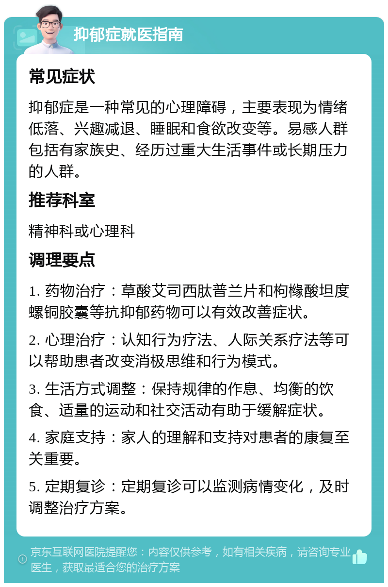 抑郁症就医指南 常见症状 抑郁症是一种常见的心理障碍，主要表现为情绪低落、兴趣减退、睡眠和食欲改变等。易感人群包括有家族史、经历过重大生活事件或长期压力的人群。 推荐科室 精神科或心理科 调理要点 1. 药物治疗：草酸艾司西肽普兰片和枸橼酸坦度螺铜胶囊等抗抑郁药物可以有效改善症状。 2. 心理治疗：认知行为疗法、人际关系疗法等可以帮助患者改变消极思维和行为模式。 3. 生活方式调整：保持规律的作息、均衡的饮食、适量的运动和社交活动有助于缓解症状。 4. 家庭支持：家人的理解和支持对患者的康复至关重要。 5. 定期复诊：定期复诊可以监测病情变化，及时调整治疗方案。