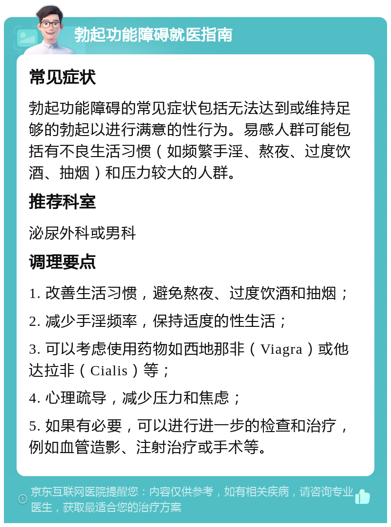 勃起功能障碍就医指南 常见症状 勃起功能障碍的常见症状包括无法达到或维持足够的勃起以进行满意的性行为。易感人群可能包括有不良生活习惯（如频繁手淫、熬夜、过度饮酒、抽烟）和压力较大的人群。 推荐科室 泌尿外科或男科 调理要点 1. 改善生活习惯，避免熬夜、过度饮酒和抽烟； 2. 减少手淫频率，保持适度的性生活； 3. 可以考虑使用药物如西地那非（Viagra）或他达拉非（Cialis）等； 4. 心理疏导，减少压力和焦虑； 5. 如果有必要，可以进行进一步的检查和治疗，例如血管造影、注射治疗或手术等。