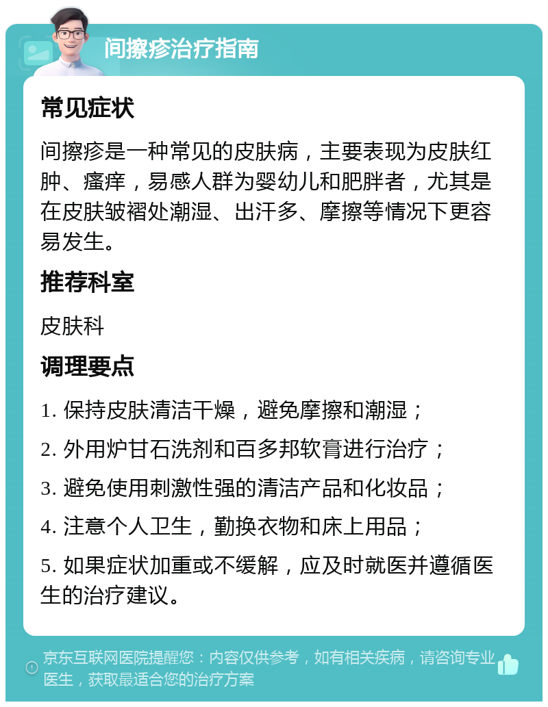 间擦疹治疗指南 常见症状 间擦疹是一种常见的皮肤病，主要表现为皮肤红肿、瘙痒，易感人群为婴幼儿和肥胖者，尤其是在皮肤皱褶处潮湿、出汗多、摩擦等情况下更容易发生。 推荐科室 皮肤科 调理要点 1. 保持皮肤清洁干燥，避免摩擦和潮湿； 2. 外用炉甘石洗剂和百多邦软膏进行治疗； 3. 避免使用刺激性强的清洁产品和化妆品； 4. 注意个人卫生，勤换衣物和床上用品； 5. 如果症状加重或不缓解，应及时就医并遵循医生的治疗建议。