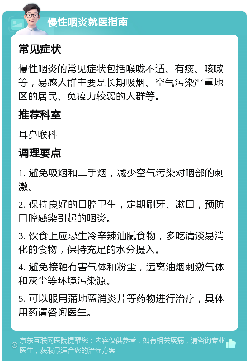 慢性咽炎就医指南 常见症状 慢性咽炎的常见症状包括喉咙不适、有痰、咳嗽等，易感人群主要是长期吸烟、空气污染严重地区的居民、免疫力较弱的人群等。 推荐科室 耳鼻喉科 调理要点 1. 避免吸烟和二手烟，减少空气污染对咽部的刺激。 2. 保持良好的口腔卫生，定期刷牙、漱口，预防口腔感染引起的咽炎。 3. 饮食上应忌生冷辛辣油腻食物，多吃清淡易消化的食物，保持充足的水分摄入。 4. 避免接触有害气体和粉尘，远离油烟刺激气体和灰尘等环境污染源。 5. 可以服用蒲地蓝消炎片等药物进行治疗，具体用药请咨询医生。