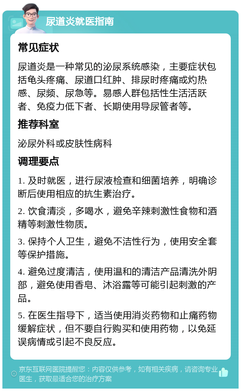 尿道炎就医指南 常见症状 尿道炎是一种常见的泌尿系统感染，主要症状包括龟头疼痛、尿道口红肿、排尿时疼痛或灼热感、尿频、尿急等。易感人群包括性生活活跃者、免疫力低下者、长期使用导尿管者等。 推荐科室 泌尿外科或皮肤性病科 调理要点 1. 及时就医，进行尿液检查和细菌培养，明确诊断后使用相应的抗生素治疗。 2. 饮食清淡，多喝水，避免辛辣刺激性食物和酒精等刺激性物质。 3. 保持个人卫生，避免不洁性行为，使用安全套等保护措施。 4. 避免过度清洁，使用温和的清洁产品清洗外阴部，避免使用香皂、沐浴露等可能引起刺激的产品。 5. 在医生指导下，适当使用消炎药物和止痛药物缓解症状，但不要自行购买和使用药物，以免延误病情或引起不良反应。