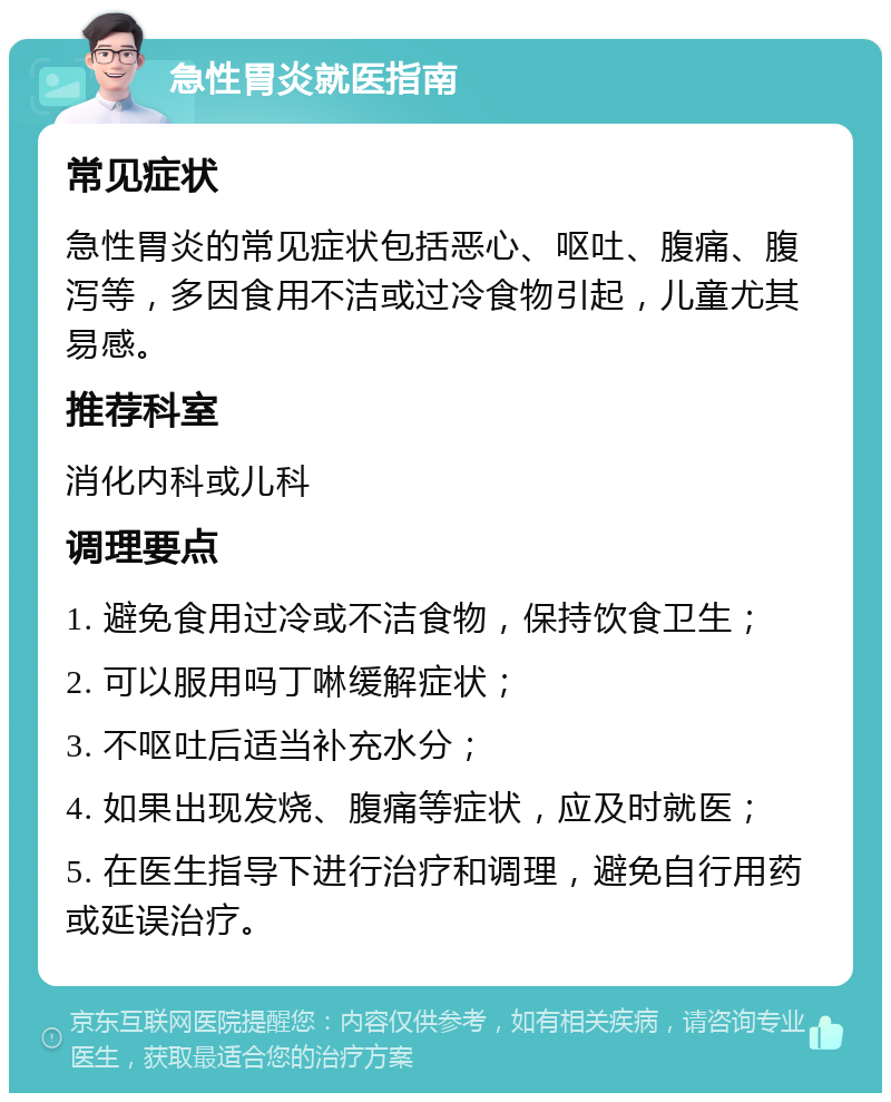 急性胃炎就医指南 常见症状 急性胃炎的常见症状包括恶心、呕吐、腹痛、腹泻等，多因食用不洁或过冷食物引起，儿童尤其易感。 推荐科室 消化内科或儿科 调理要点 1. 避免食用过冷或不洁食物，保持饮食卫生； 2. 可以服用吗丁啉缓解症状； 3. 不呕吐后适当补充水分； 4. 如果出现发烧、腹痛等症状，应及时就医； 5. 在医生指导下进行治疗和调理，避免自行用药或延误治疗。