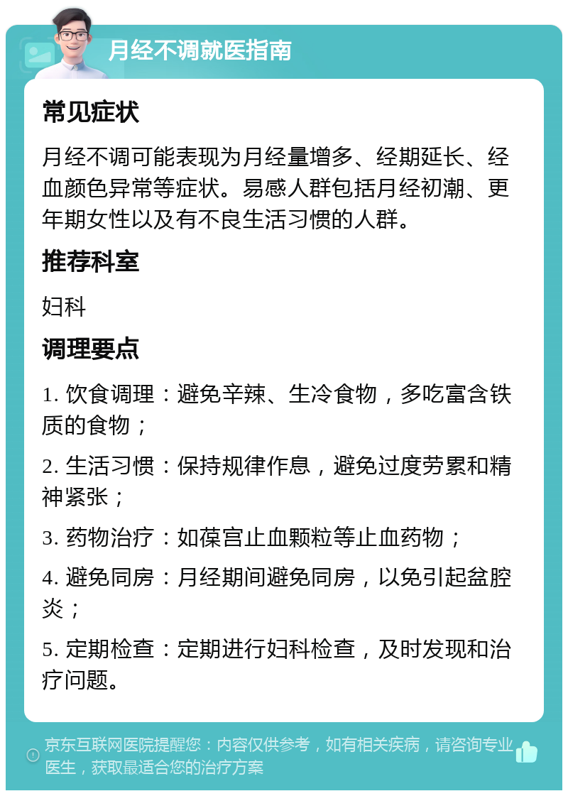 月经不调就医指南 常见症状 月经不调可能表现为月经量增多、经期延长、经血颜色异常等症状。易感人群包括月经初潮、更年期女性以及有不良生活习惯的人群。 推荐科室 妇科 调理要点 1. 饮食调理：避免辛辣、生冷食物，多吃富含铁质的食物； 2. 生活习惯：保持规律作息，避免过度劳累和精神紧张； 3. 药物治疗：如葆宫止血颗粒等止血药物； 4. 避免同房：月经期间避免同房，以免引起盆腔炎； 5. 定期检查：定期进行妇科检查，及时发现和治疗问题。