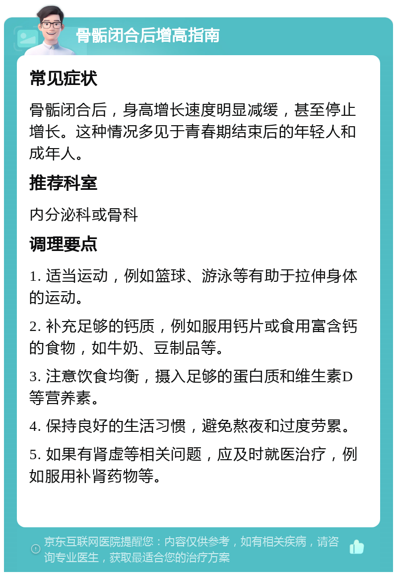 骨骺闭合后增高指南 常见症状 骨骺闭合后，身高增长速度明显减缓，甚至停止增长。这种情况多见于青春期结束后的年轻人和成年人。 推荐科室 内分泌科或骨科 调理要点 1. 适当运动，例如篮球、游泳等有助于拉伸身体的运动。 2. 补充足够的钙质，例如服用钙片或食用富含钙的食物，如牛奶、豆制品等。 3. 注意饮食均衡，摄入足够的蛋白质和维生素D等营养素。 4. 保持良好的生活习惯，避免熬夜和过度劳累。 5. 如果有肾虚等相关问题，应及时就医治疗，例如服用补肾药物等。