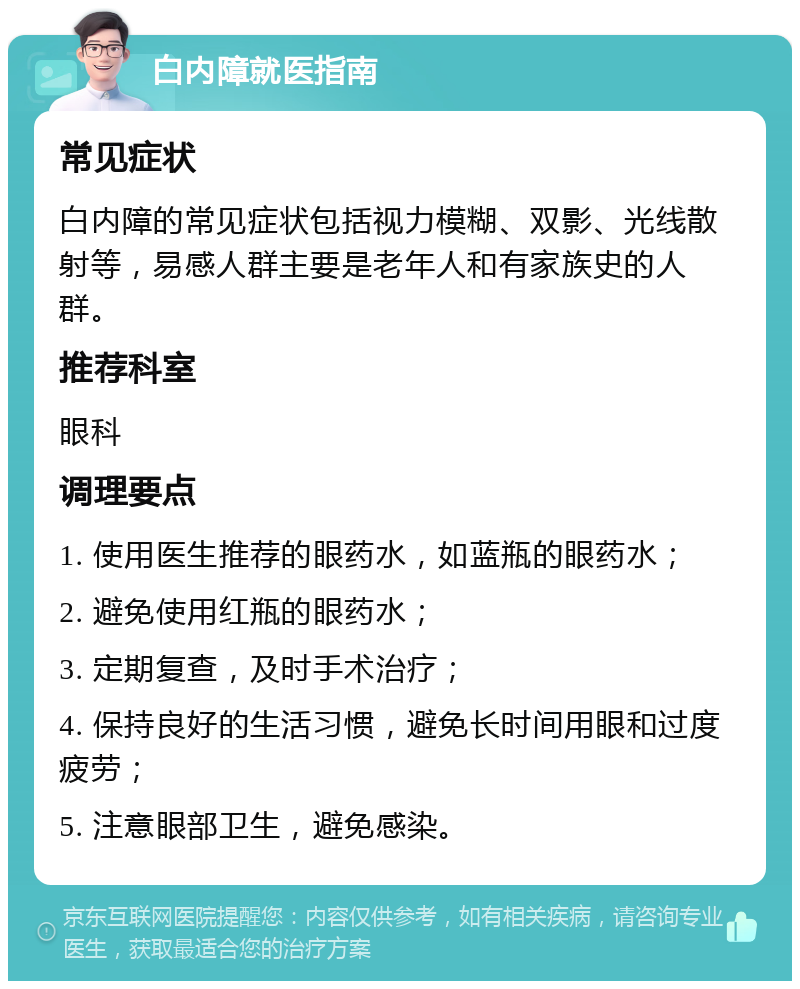 白内障就医指南 常见症状 白内障的常见症状包括视力模糊、双影、光线散射等，易感人群主要是老年人和有家族史的人群。 推荐科室 眼科 调理要点 1. 使用医生推荐的眼药水，如蓝瓶的眼药水； 2. 避免使用红瓶的眼药水； 3. 定期复查，及时手术治疗； 4. 保持良好的生活习惯，避免长时间用眼和过度疲劳； 5. 注意眼部卫生，避免感染。