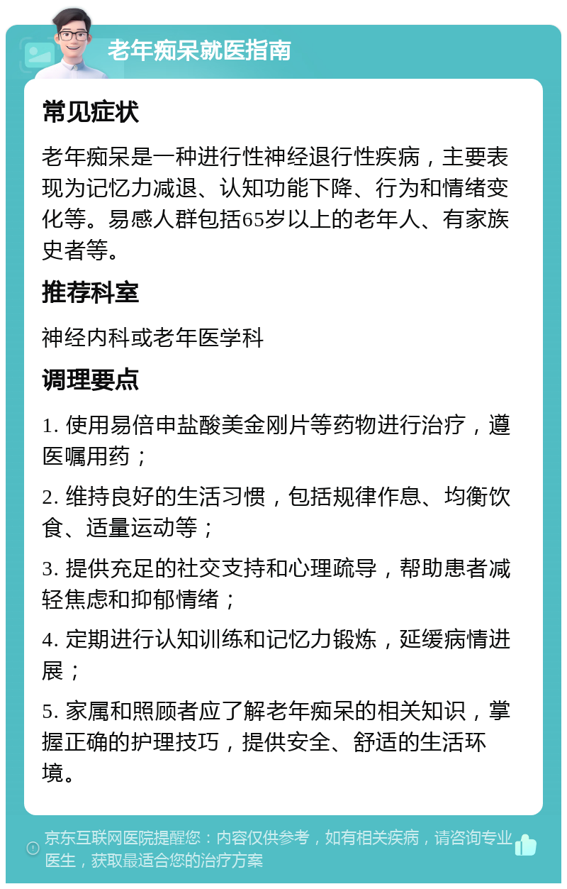 老年痴呆就医指南 常见症状 老年痴呆是一种进行性神经退行性疾病，主要表现为记忆力减退、认知功能下降、行为和情绪变化等。易感人群包括65岁以上的老年人、有家族史者等。 推荐科室 神经内科或老年医学科 调理要点 1. 使用易倍申盐酸美金刚片等药物进行治疗，遵医嘱用药； 2. 维持良好的生活习惯，包括规律作息、均衡饮食、适量运动等； 3. 提供充足的社交支持和心理疏导，帮助患者减轻焦虑和抑郁情绪； 4. 定期进行认知训练和记忆力锻炼，延缓病情进展； 5. 家属和照顾者应了解老年痴呆的相关知识，掌握正确的护理技巧，提供安全、舒适的生活环境。