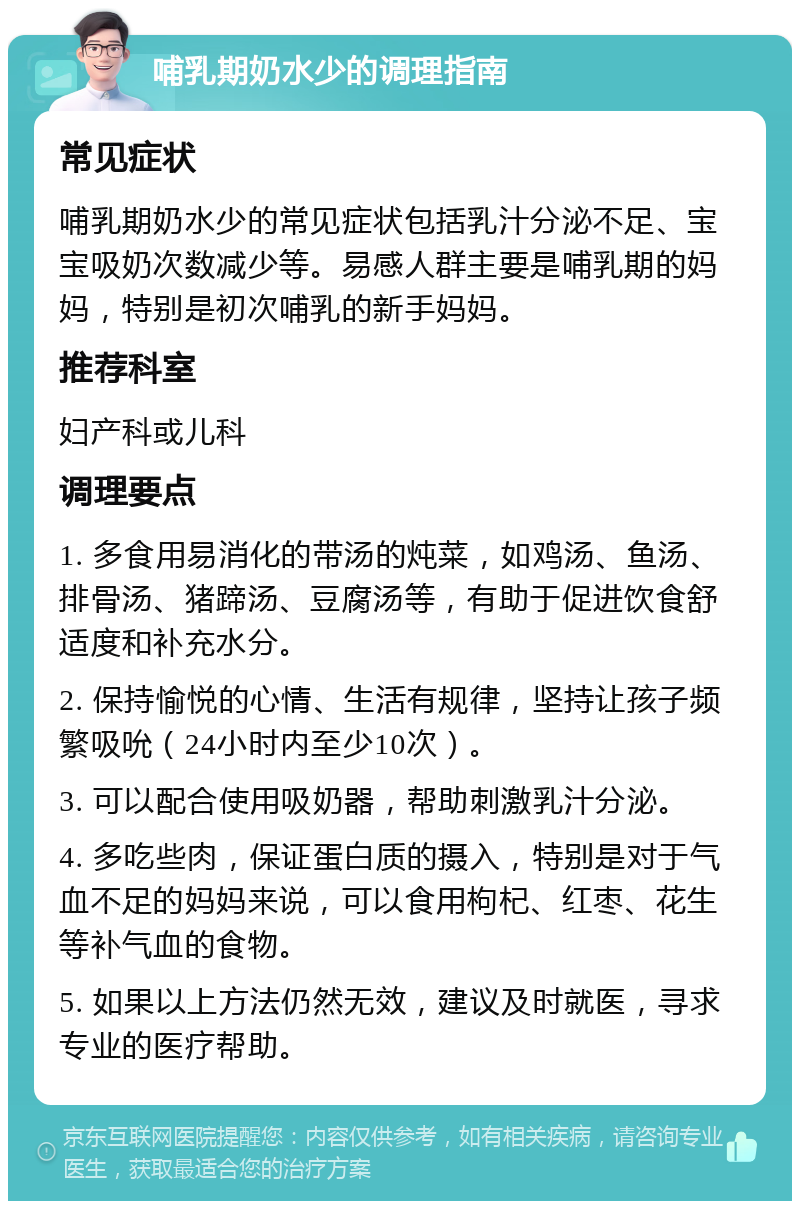 哺乳期奶水少的调理指南 常见症状 哺乳期奶水少的常见症状包括乳汁分泌不足、宝宝吸奶次数减少等。易感人群主要是哺乳期的妈妈，特别是初次哺乳的新手妈妈。 推荐科室 妇产科或儿科 调理要点 1. 多食用易消化的带汤的炖菜，如鸡汤、鱼汤、排骨汤、猪蹄汤、豆腐汤等，有助于促进饮食舒适度和补充水分。 2. 保持愉悦的心情、生活有规律，坚持让孩子频繁吸吮（24小时内至少10次）。 3. 可以配合使用吸奶器，帮助刺激乳汁分泌。 4. 多吃些肉，保证蛋白质的摄入，特别是对于气血不足的妈妈来说，可以食用枸杞、红枣、花生等补气血的食物。 5. 如果以上方法仍然无效，建议及时就医，寻求专业的医疗帮助。