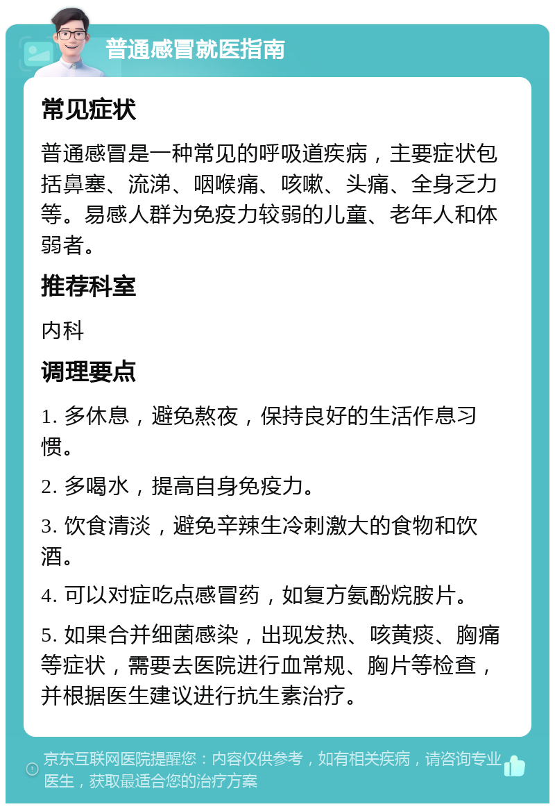 普通感冒就医指南 常见症状 普通感冒是一种常见的呼吸道疾病，主要症状包括鼻塞、流涕、咽喉痛、咳嗽、头痛、全身乏力等。易感人群为免疫力较弱的儿童、老年人和体弱者。 推荐科室 内科 调理要点 1. 多休息，避免熬夜，保持良好的生活作息习惯。 2. 多喝水，提高自身免疫力。 3. 饮食清淡，避免辛辣生冷刺激大的食物和饮酒。 4. 可以对症吃点感冒药，如复方氨酚烷胺片。 5. 如果合并细菌感染，出现发热、咳黄痰、胸痛等症状，需要去医院进行血常规、胸片等检查，并根据医生建议进行抗生素治疗。