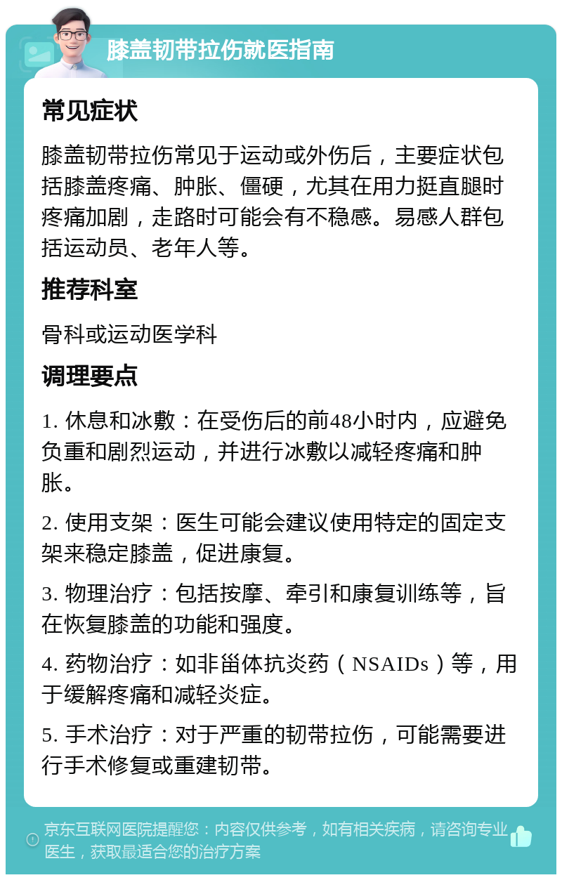 膝盖韧带拉伤就医指南 常见症状 膝盖韧带拉伤常见于运动或外伤后，主要症状包括膝盖疼痛、肿胀、僵硬，尤其在用力挺直腿时疼痛加剧，走路时可能会有不稳感。易感人群包括运动员、老年人等。 推荐科室 骨科或运动医学科 调理要点 1. 休息和冰敷：在受伤后的前48小时内，应避免负重和剧烈运动，并进行冰敷以减轻疼痛和肿胀。 2. 使用支架：医生可能会建议使用特定的固定支架来稳定膝盖，促进康复。 3. 物理治疗：包括按摩、牵引和康复训练等，旨在恢复膝盖的功能和强度。 4. 药物治疗：如非甾体抗炎药（NSAIDs）等，用于缓解疼痛和减轻炎症。 5. 手术治疗：对于严重的韧带拉伤，可能需要进行手术修复或重建韧带。