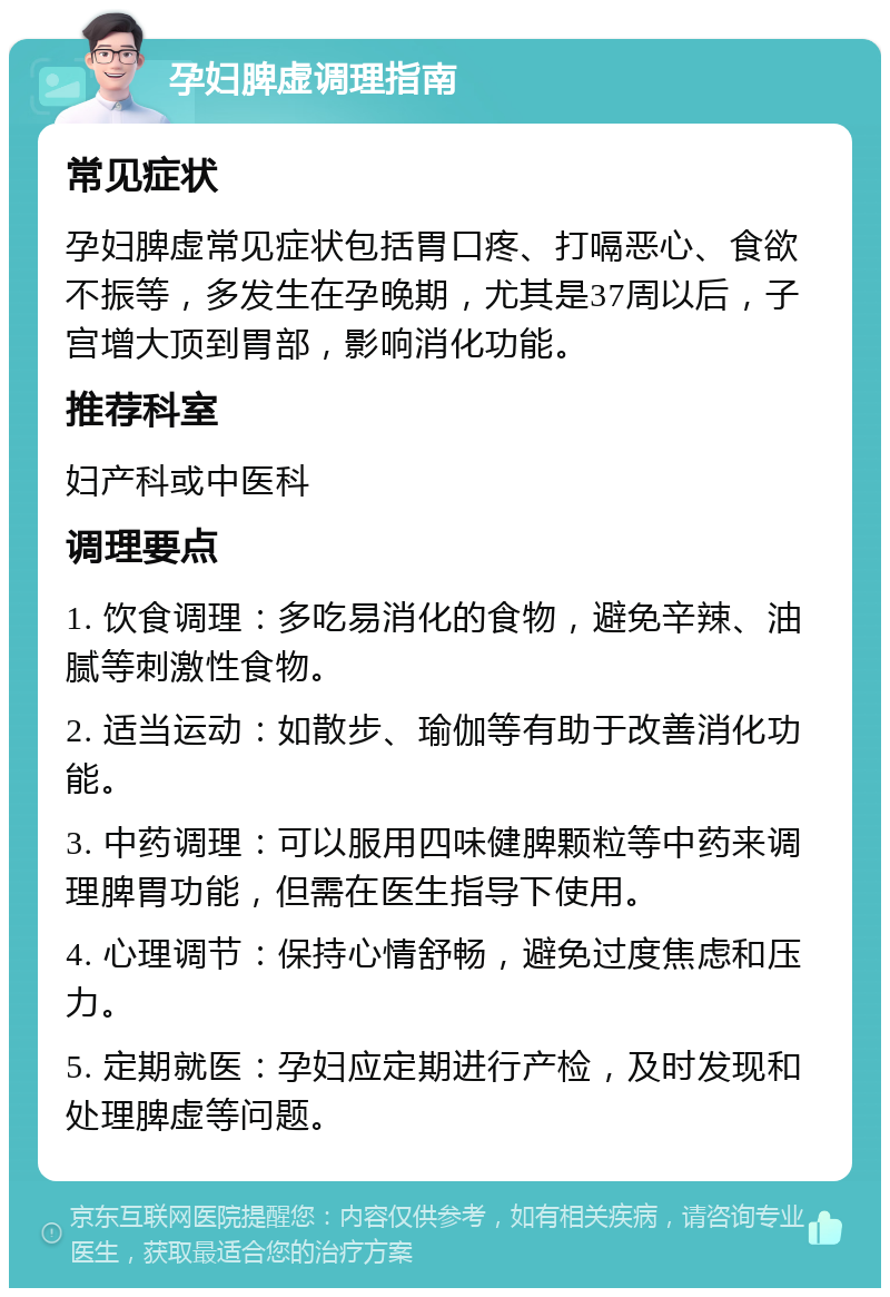 孕妇脾虚调理指南 常见症状 孕妇脾虚常见症状包括胃口疼、打嗝恶心、食欲不振等，多发生在孕晚期，尤其是37周以后，子宫增大顶到胃部，影响消化功能。 推荐科室 妇产科或中医科 调理要点 1. 饮食调理：多吃易消化的食物，避免辛辣、油腻等刺激性食物。 2. 适当运动：如散步、瑜伽等有助于改善消化功能。 3. 中药调理：可以服用四味健脾颗粒等中药来调理脾胃功能，但需在医生指导下使用。 4. 心理调节：保持心情舒畅，避免过度焦虑和压力。 5. 定期就医：孕妇应定期进行产检，及时发现和处理脾虚等问题。