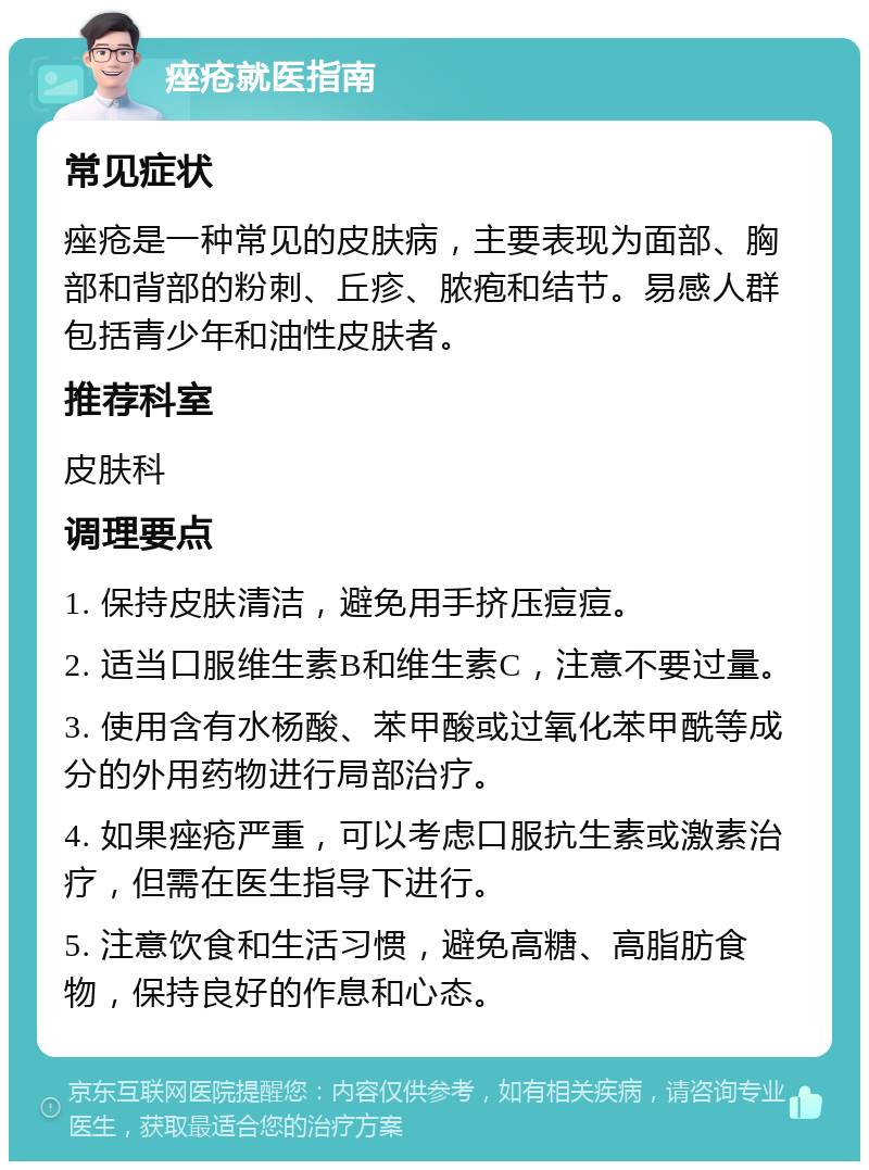 痤疮就医指南 常见症状 痤疮是一种常见的皮肤病，主要表现为面部、胸部和背部的粉刺、丘疹、脓疱和结节。易感人群包括青少年和油性皮肤者。 推荐科室 皮肤科 调理要点 1. 保持皮肤清洁，避免用手挤压痘痘。 2. 适当口服维生素B和维生素C，注意不要过量。 3. 使用含有水杨酸、苯甲酸或过氧化苯甲酰等成分的外用药物进行局部治疗。 4. 如果痤疮严重，可以考虑口服抗生素或激素治疗，但需在医生指导下进行。 5. 注意饮食和生活习惯，避免高糖、高脂肪食物，保持良好的作息和心态。