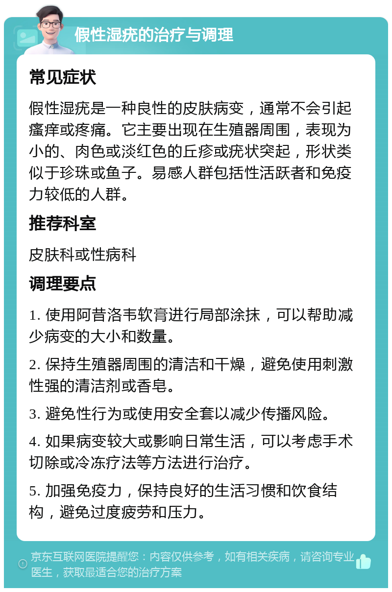 假性湿疣的治疗与调理 常见症状 假性湿疣是一种良性的皮肤病变，通常不会引起瘙痒或疼痛。它主要出现在生殖器周围，表现为小的、肉色或淡红色的丘疹或疣状突起，形状类似于珍珠或鱼子。易感人群包括性活跃者和免疫力较低的人群。 推荐科室 皮肤科或性病科 调理要点 1. 使用阿昔洛韦软膏进行局部涂抹，可以帮助减少病变的大小和数量。 2. 保持生殖器周围的清洁和干燥，避免使用刺激性强的清洁剂或香皂。 3. 避免性行为或使用安全套以减少传播风险。 4. 如果病变较大或影响日常生活，可以考虑手术切除或冷冻疗法等方法进行治疗。 5. 加强免疫力，保持良好的生活习惯和饮食结构，避免过度疲劳和压力。