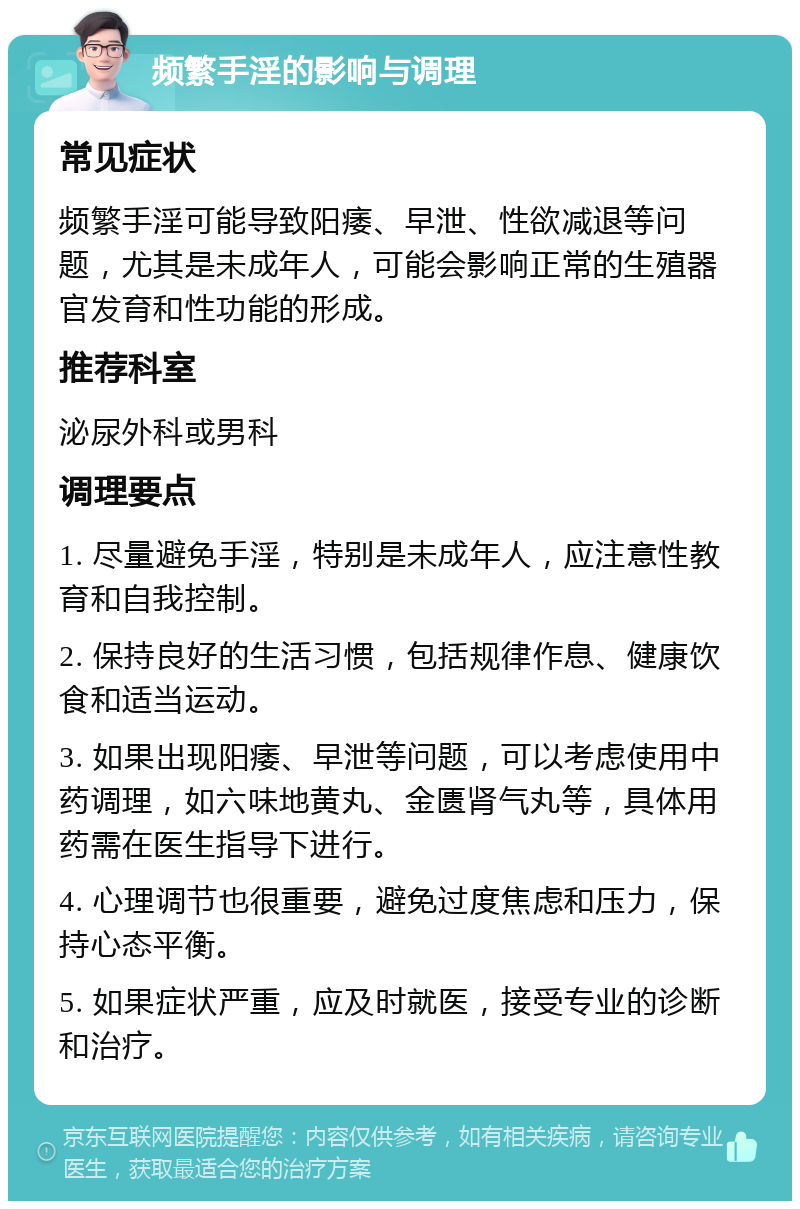 频繁手淫的影响与调理 常见症状 频繁手淫可能导致阳痿、早泄、性欲减退等问题，尤其是未成年人，可能会影响正常的生殖器官发育和性功能的形成。 推荐科室 泌尿外科或男科 调理要点 1. 尽量避免手淫，特别是未成年人，应注意性教育和自我控制。 2. 保持良好的生活习惯，包括规律作息、健康饮食和适当运动。 3. 如果出现阳痿、早泄等问题，可以考虑使用中药调理，如六味地黄丸、金匮肾气丸等，具体用药需在医生指导下进行。 4. 心理调节也很重要，避免过度焦虑和压力，保持心态平衡。 5. 如果症状严重，应及时就医，接受专业的诊断和治疗。