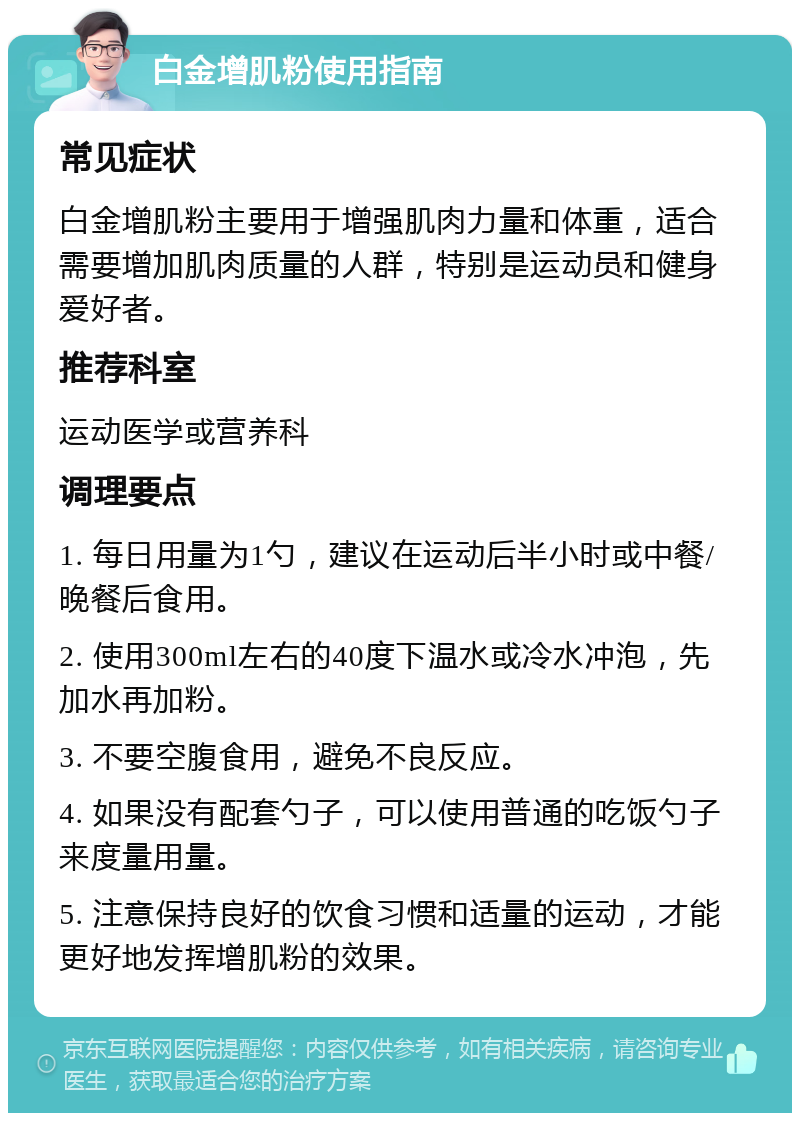 白金增肌粉使用指南 常见症状 白金增肌粉主要用于增强肌肉力量和体重，适合需要增加肌肉质量的人群，特别是运动员和健身爱好者。 推荐科室 运动医学或营养科 调理要点 1. 每日用量为1勺，建议在运动后半小时或中餐/晚餐后食用。 2. 使用300ml左右的40度下温水或冷水冲泡，先加水再加粉。 3. 不要空腹食用，避免不良反应。 4. 如果没有配套勺子，可以使用普通的吃饭勺子来度量用量。 5. 注意保持良好的饮食习惯和适量的运动，才能更好地发挥增肌粉的效果。