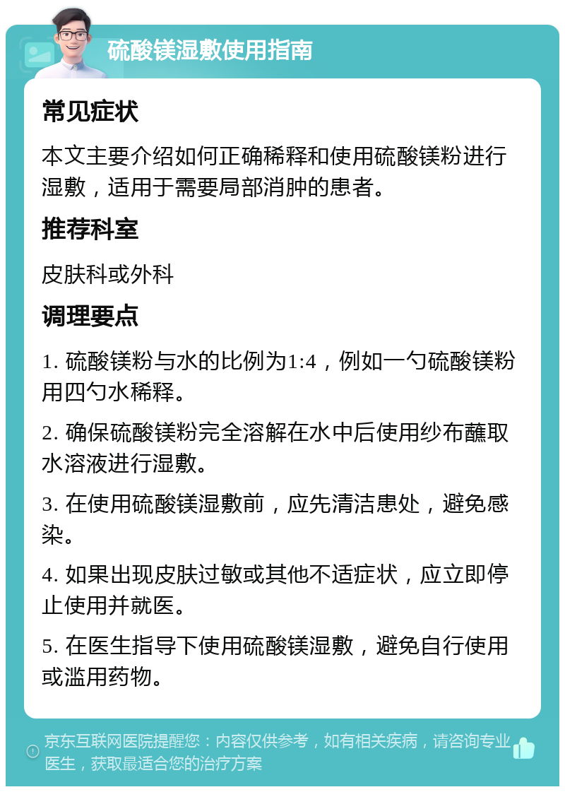 硫酸镁湿敷使用指南 常见症状 本文主要介绍如何正确稀释和使用硫酸镁粉进行湿敷，适用于需要局部消肿的患者。 推荐科室 皮肤科或外科 调理要点 1. 硫酸镁粉与水的比例为1:4，例如一勺硫酸镁粉用四勺水稀释。 2. 确保硫酸镁粉完全溶解在水中后使用纱布蘸取水溶液进行湿敷。 3. 在使用硫酸镁湿敷前，应先清洁患处，避免感染。 4. 如果出现皮肤过敏或其他不适症状，应立即停止使用并就医。 5. 在医生指导下使用硫酸镁湿敷，避免自行使用或滥用药物。