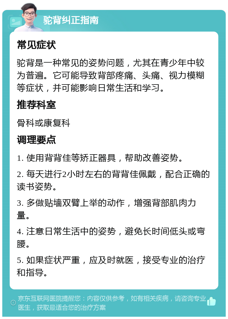 驼背纠正指南 常见症状 驼背是一种常见的姿势问题，尤其在青少年中较为普遍。它可能导致背部疼痛、头痛、视力模糊等症状，并可能影响日常生活和学习。 推荐科室 骨科或康复科 调理要点 1. 使用背背佳等矫正器具，帮助改善姿势。 2. 每天进行2小时左右的背背佳佩戴，配合正确的读书姿势。 3. 多做贴墙双臂上举的动作，增强背部肌肉力量。 4. 注意日常生活中的姿势，避免长时间低头或弯腰。 5. 如果症状严重，应及时就医，接受专业的治疗和指导。