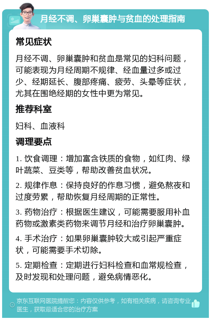 月经不调、卵巢囊肿与贫血的处理指南 常见症状 月经不调、卵巢囊肿和贫血是常见的妇科问题，可能表现为月经周期不规律、经血量过多或过少、经期延长、腹部疼痛、疲劳、头晕等症状，尤其在围绝经期的女性中更为常见。 推荐科室 妇科、血液科 调理要点 1. 饮食调理：增加富含铁质的食物，如红肉、绿叶蔬菜、豆类等，帮助改善贫血状况。 2. 规律作息：保持良好的作息习惯，避免熬夜和过度劳累，帮助恢复月经周期的正常性。 3. 药物治疗：根据医生建议，可能需要服用补血药物或激素类药物来调节月经和治疗卵巢囊肿。 4. 手术治疗：如果卵巢囊肿较大或引起严重症状，可能需要手术切除。 5. 定期检查：定期进行妇科检查和血常规检查，及时发现和处理问题，避免病情恶化。