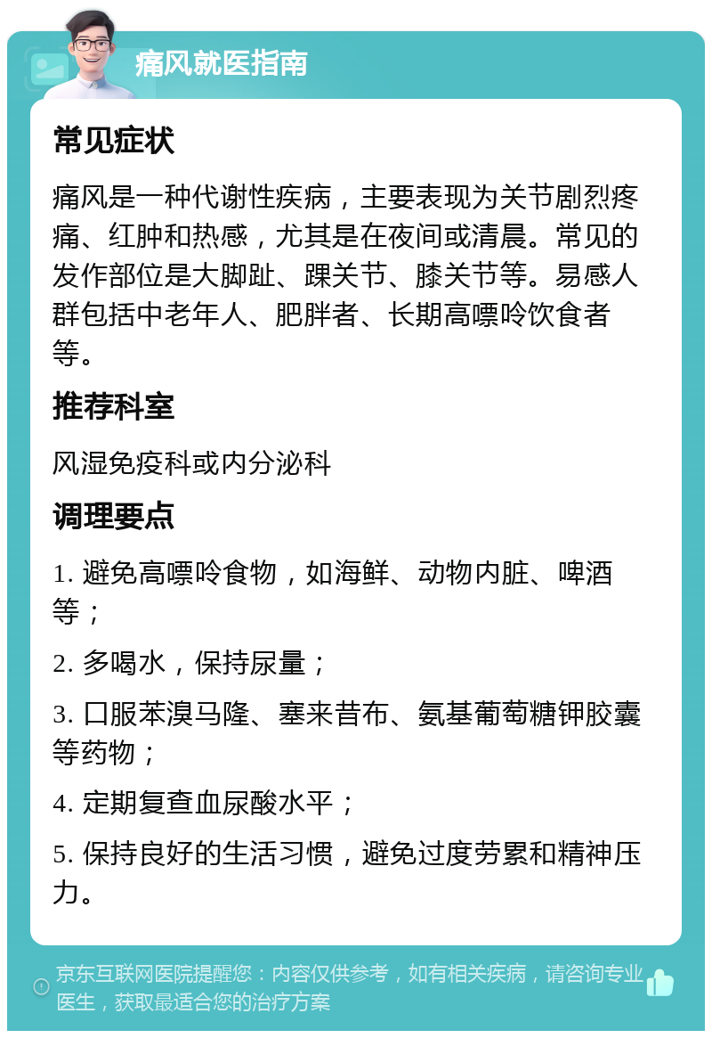 痛风就医指南 常见症状 痛风是一种代谢性疾病，主要表现为关节剧烈疼痛、红肿和热感，尤其是在夜间或清晨。常见的发作部位是大脚趾、踝关节、膝关节等。易感人群包括中老年人、肥胖者、长期高嘌呤饮食者等。 推荐科室 风湿免疫科或内分泌科 调理要点 1. 避免高嘌呤食物，如海鲜、动物内脏、啤酒等； 2. 多喝水，保持尿量； 3. 口服苯溴马隆、塞来昔布、氨基葡萄糖钾胶囊等药物； 4. 定期复查血尿酸水平； 5. 保持良好的生活习惯，避免过度劳累和精神压力。