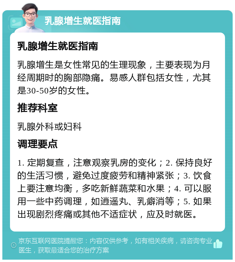 乳腺增生就医指南 乳腺增生就医指南 乳腺增生是女性常见的生理现象，主要表现为月经周期时的胸部隐痛。易感人群包括女性，尤其是30-50岁的女性。 推荐科室 乳腺外科或妇科 调理要点 1. 定期复查，注意观察乳房的变化；2. 保持良好的生活习惯，避免过度疲劳和精神紧张；3. 饮食上要注意均衡，多吃新鲜蔬菜和水果；4. 可以服用一些中药调理，如逍遥丸、乳癖消等；5. 如果出现剧烈疼痛或其他不适症状，应及时就医。