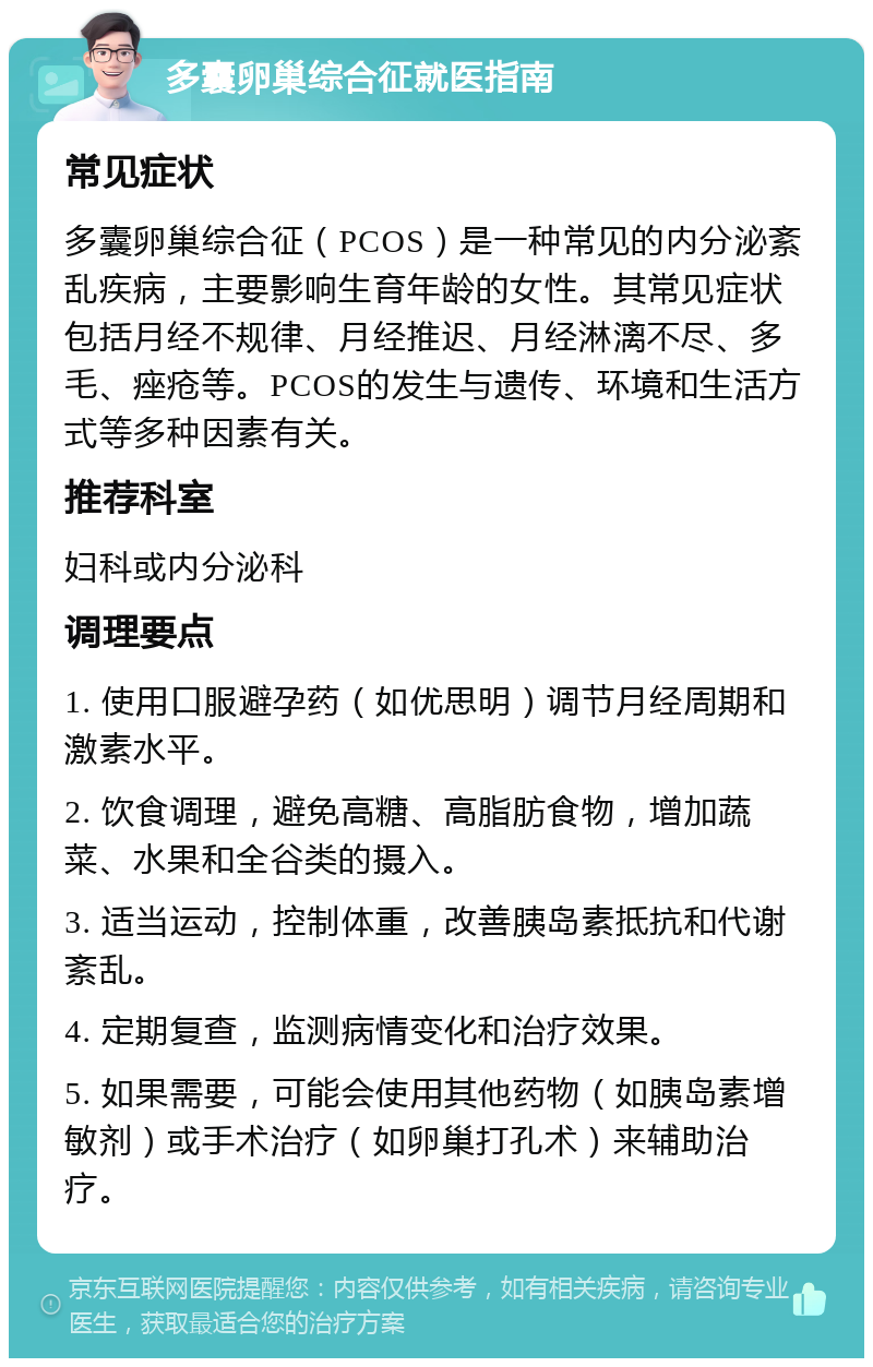 多囊卵巢综合征就医指南 常见症状 多囊卵巢综合征（PCOS）是一种常见的内分泌紊乱疾病，主要影响生育年龄的女性。其常见症状包括月经不规律、月经推迟、月经淋漓不尽、多毛、痤疮等。PCOS的发生与遗传、环境和生活方式等多种因素有关。 推荐科室 妇科或内分泌科 调理要点 1. 使用口服避孕药（如优思明）调节月经周期和激素水平。 2. 饮食调理，避免高糖、高脂肪食物，增加蔬菜、水果和全谷类的摄入。 3. 适当运动，控制体重，改善胰岛素抵抗和代谢紊乱。 4. 定期复查，监测病情变化和治疗效果。 5. 如果需要，可能会使用其他药物（如胰岛素增敏剂）或手术治疗（如卵巢打孔术）来辅助治疗。