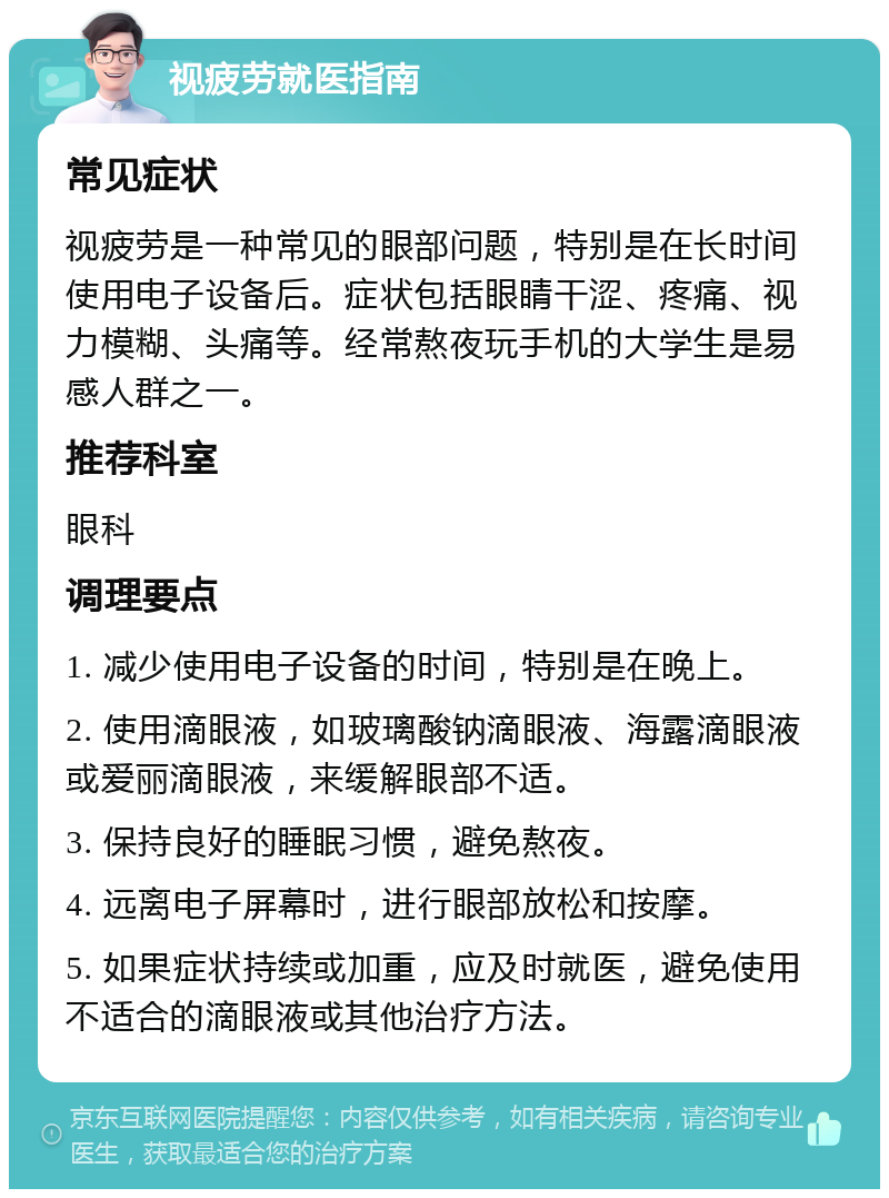 视疲劳就医指南 常见症状 视疲劳是一种常见的眼部问题，特别是在长时间使用电子设备后。症状包括眼睛干涩、疼痛、视力模糊、头痛等。经常熬夜玩手机的大学生是易感人群之一。 推荐科室 眼科 调理要点 1. 减少使用电子设备的时间，特别是在晚上。 2. 使用滴眼液，如玻璃酸钠滴眼液、海露滴眼液或爱丽滴眼液，来缓解眼部不适。 3. 保持良好的睡眠习惯，避免熬夜。 4. 远离电子屏幕时，进行眼部放松和按摩。 5. 如果症状持续或加重，应及时就医，避免使用不适合的滴眼液或其他治疗方法。