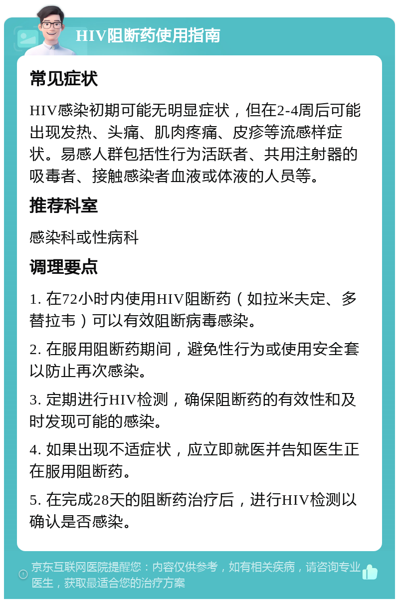 HIV阻断药使用指南 常见症状 HIV感染初期可能无明显症状，但在2-4周后可能出现发热、头痛、肌肉疼痛、皮疹等流感样症状。易感人群包括性行为活跃者、共用注射器的吸毒者、接触感染者血液或体液的人员等。 推荐科室 感染科或性病科 调理要点 1. 在72小时内使用HIV阻断药（如拉米夫定、多替拉韦）可以有效阻断病毒感染。 2. 在服用阻断药期间，避免性行为或使用安全套以防止再次感染。 3. 定期进行HIV检测，确保阻断药的有效性和及时发现可能的感染。 4. 如果出现不适症状，应立即就医并告知医生正在服用阻断药。 5. 在完成28天的阻断药治疗后，进行HIV检测以确认是否感染。