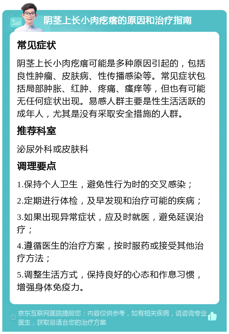 阴茎上长小肉疙瘩的原因和治疗指南 常见症状 阴茎上长小肉疙瘩可能是多种原因引起的，包括良性肿瘤、皮肤病、性传播感染等。常见症状包括局部肿胀、红肿、疼痛、瘙痒等，但也有可能无任何症状出现。易感人群主要是性生活活跃的成年人，尤其是没有采取安全措施的人群。 推荐科室 泌尿外科或皮肤科 调理要点 1.保持个人卫生，避免性行为时的交叉感染； 2.定期进行体检，及早发现和治疗可能的疾病； 3.如果出现异常症状，应及时就医，避免延误治疗； 4.遵循医生的治疗方案，按时服药或接受其他治疗方法； 5.调整生活方式，保持良好的心态和作息习惯，增强身体免疫力。