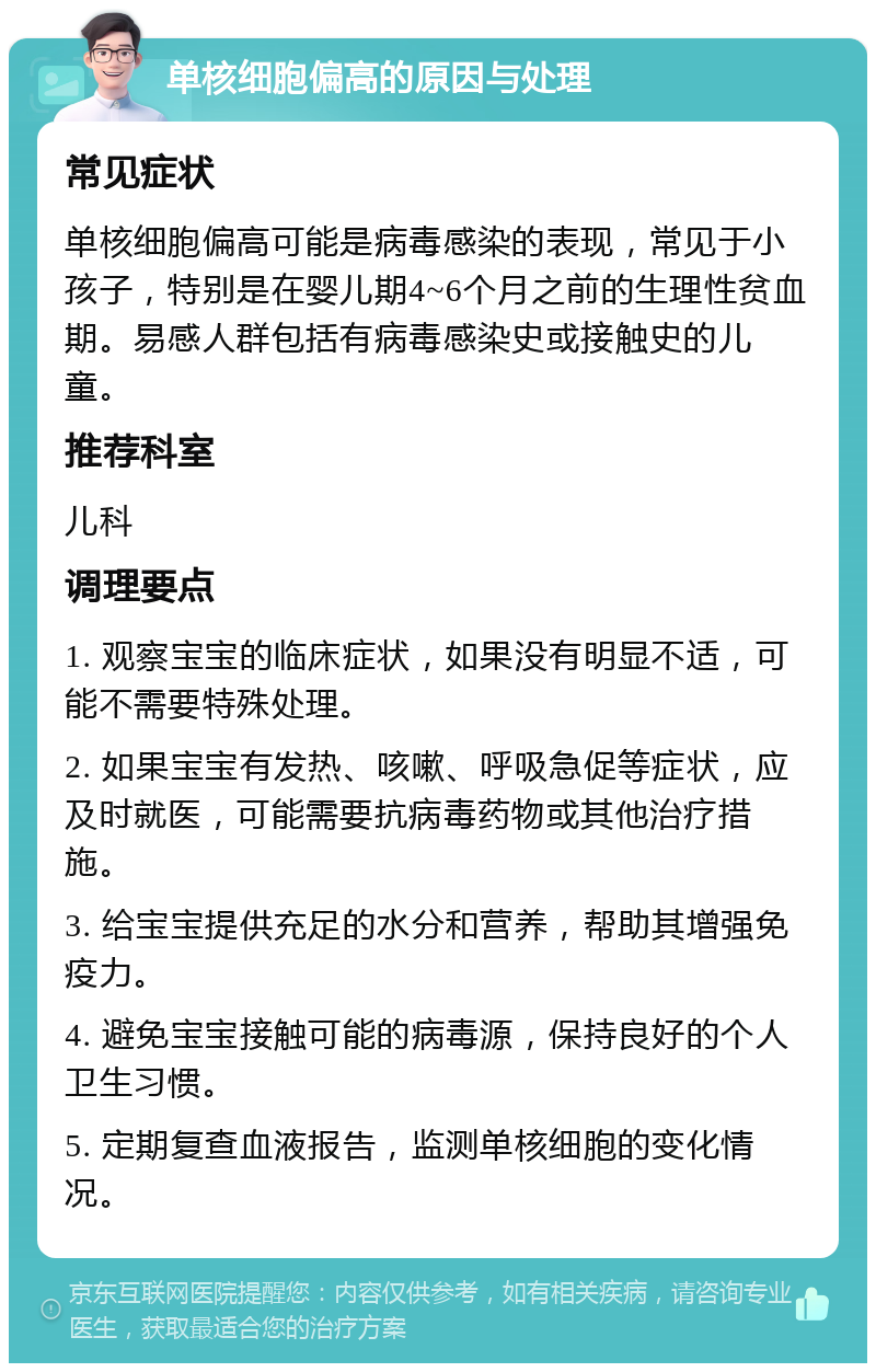 单核细胞偏高的原因与处理 常见症状 单核细胞偏高可能是病毒感染的表现，常见于小孩子，特别是在婴儿期4~6个月之前的生理性贫血期。易感人群包括有病毒感染史或接触史的儿童。 推荐科室 儿科 调理要点 1. 观察宝宝的临床症状，如果没有明显不适，可能不需要特殊处理。 2. 如果宝宝有发热、咳嗽、呼吸急促等症状，应及时就医，可能需要抗病毒药物或其他治疗措施。 3. 给宝宝提供充足的水分和营养，帮助其增强免疫力。 4. 避免宝宝接触可能的病毒源，保持良好的个人卫生习惯。 5. 定期复查血液报告，监测单核细胞的变化情况。