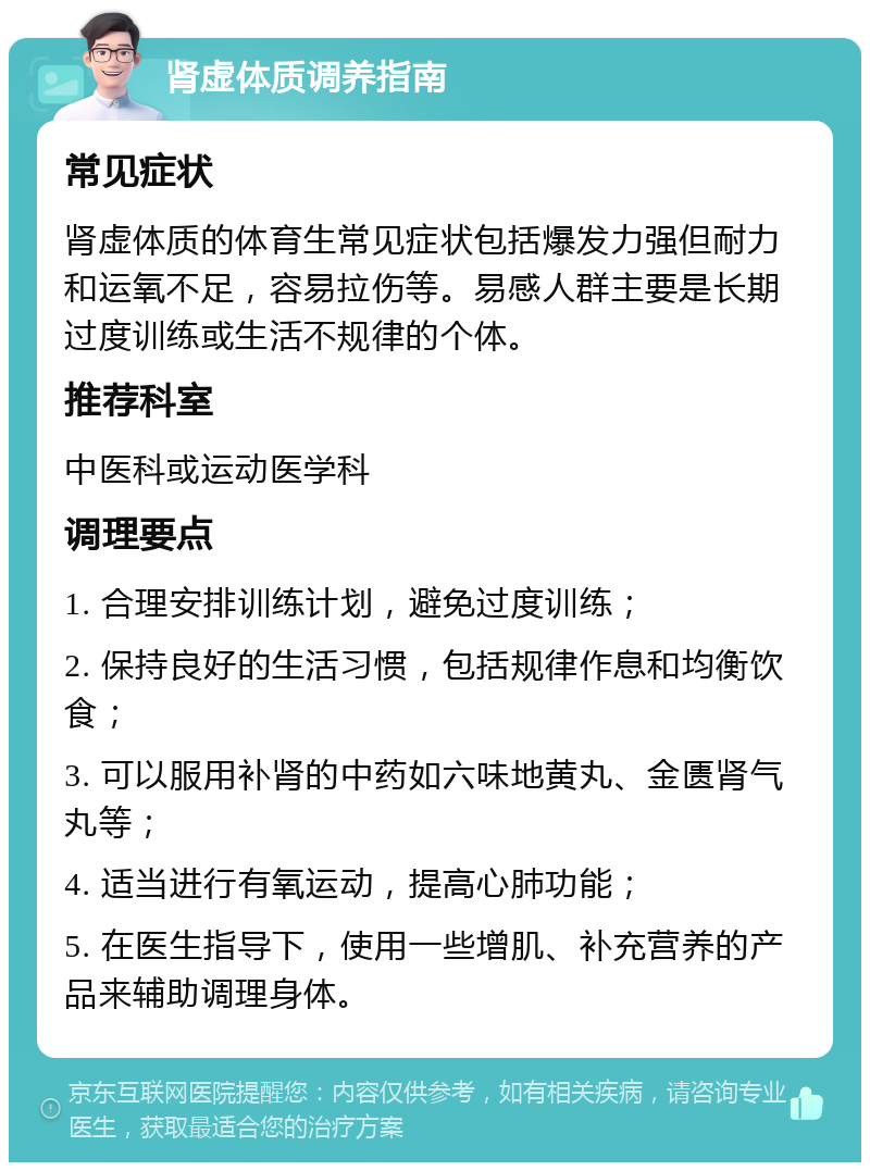 肾虚体质调养指南 常见症状 肾虚体质的体育生常见症状包括爆发力强但耐力和运氧不足，容易拉伤等。易感人群主要是长期过度训练或生活不规律的个体。 推荐科室 中医科或运动医学科 调理要点 1. 合理安排训练计划，避免过度训练； 2. 保持良好的生活习惯，包括规律作息和均衡饮食； 3. 可以服用补肾的中药如六味地黄丸、金匮肾气丸等； 4. 适当进行有氧运动，提高心肺功能； 5. 在医生指导下，使用一些增肌、补充营养的产品来辅助调理身体。