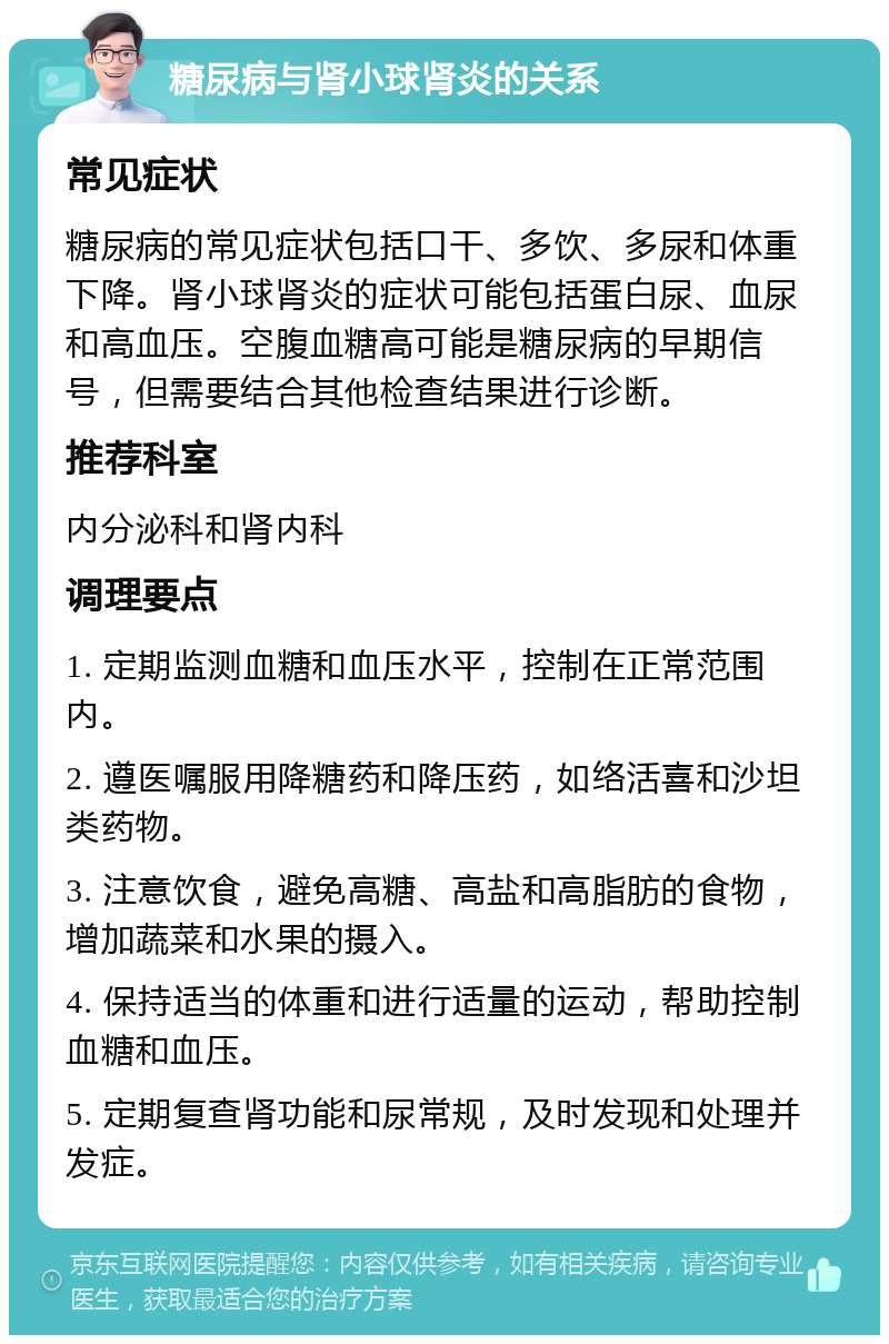 糖尿病与肾小球肾炎的关系 常见症状 糖尿病的常见症状包括口干、多饮、多尿和体重下降。肾小球肾炎的症状可能包括蛋白尿、血尿和高血压。空腹血糖高可能是糖尿病的早期信号，但需要结合其他检查结果进行诊断。 推荐科室 内分泌科和肾内科 调理要点 1. 定期监测血糖和血压水平，控制在正常范围内。 2. 遵医嘱服用降糖药和降压药，如络活喜和沙坦类药物。 3. 注意饮食，避免高糖、高盐和高脂肪的食物，增加蔬菜和水果的摄入。 4. 保持适当的体重和进行适量的运动，帮助控制血糖和血压。 5. 定期复查肾功能和尿常规，及时发现和处理并发症。