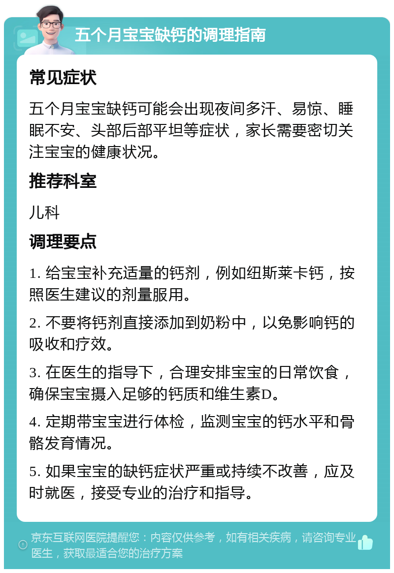 五个月宝宝缺钙的调理指南 常见症状 五个月宝宝缺钙可能会出现夜间多汗、易惊、睡眠不安、头部后部平坦等症状，家长需要密切关注宝宝的健康状况。 推荐科室 儿科 调理要点 1. 给宝宝补充适量的钙剂，例如纽斯莱卡钙，按照医生建议的剂量服用。 2. 不要将钙剂直接添加到奶粉中，以免影响钙的吸收和疗效。 3. 在医生的指导下，合理安排宝宝的日常饮食，确保宝宝摄入足够的钙质和维生素D。 4. 定期带宝宝进行体检，监测宝宝的钙水平和骨骼发育情况。 5. 如果宝宝的缺钙症状严重或持续不改善，应及时就医，接受专业的治疗和指导。