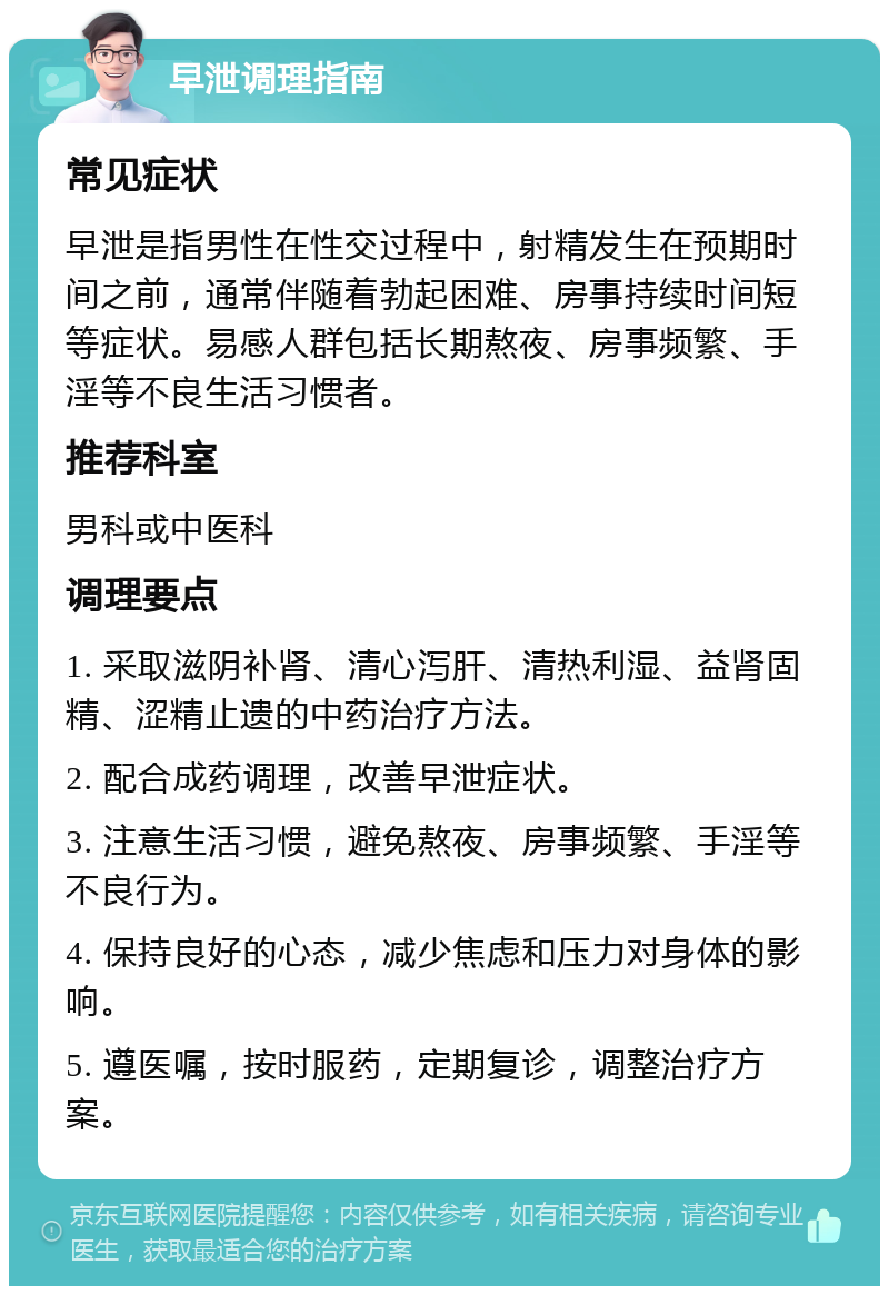 早泄调理指南 常见症状 早泄是指男性在性交过程中，射精发生在预期时间之前，通常伴随着勃起困难、房事持续时间短等症状。易感人群包括长期熬夜、房事频繁、手淫等不良生活习惯者。 推荐科室 男科或中医科 调理要点 1. 采取滋阴补肾、清心泻肝、清热利湿、益肾固精、涩精止遗的中药治疗方法。 2. 配合成药调理，改善早泄症状。 3. 注意生活习惯，避免熬夜、房事频繁、手淫等不良行为。 4. 保持良好的心态，减少焦虑和压力对身体的影响。 5. 遵医嘱，按时服药，定期复诊，调整治疗方案。